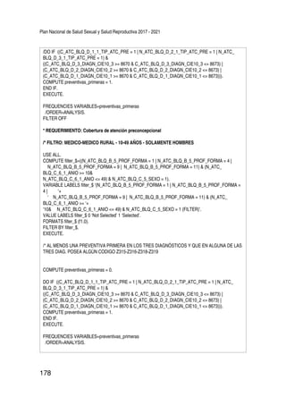 Plan Nacional de Salud Sexual y Salud Reproductiva 2017 - 2021
178
/DO IF ((C_ATC_BLQ_D_1_1_TIP_ATC_PRE = 1 | N_ATC_BLQ_D_2_1_TIP_ATC_PRE = 1 | N_ATC_
BLQ_D_3_1_TIP_ATC_PRE = 1) &
((C_ATC_BLQ_D_3_DIAGN_CIE10_3 >= 8670 & C_ATC_BLQ_D_3_DIAGN_CIE10_3 <= 8673) |
(C_ATC_BLQ_D_2_DIAGN_CIE10_2 >= 8670 & C_ATC_BLQ_D_2_DIAGN_CIE10_2 <= 8673) |
(C_ATC_BLQ_D_1_DIAGN_CIE10_1 >= 8670 & C_ATC_BLQ_D_1_DIAGN_CIE10_1 <= 8673))).
COMPUTE preventivas_primeras = 1.
END IF.
EXECUTE.
FREQUENCIES VARIABLES=preventivas_primeras
/ORDER=ANALYSIS.
FILTER OFF
* REQUERIMIENTO: Cobertura de atención preconcepcional
/* FILTRO: MEDICO-MEDICO RURAL - 10-49 AÑOS - SOLAMENTE HOMBRES
USE ALL.
COMPUTE filter_$=((N_ATC_BLQ_B_5_PROF_FORMA = 1 | N_ATC_BLQ_B_5_PROF_FORMA = 4 |
N_ATC_BLQ_B_5_PROF_FORMA = 9 | N_ATC_BLQ_B_5_PROF_FORMA = 11) & (N_ATC_
BLQ_C_6_1_ANIO >= 10&
N_ATC_BLQ_C_6_1_ANIO <= 49) & N_ATC_BLQ_C_5_SEXO = 1).
VARIABLE LABELS filter_$ ‘(N_ATC_BLQ_B_5_PROF_FORMA = 1 | N_ATC_BLQ_B_5_PROF_FORMA =
4 | ‘+
‘ N_ATC_BLQ_B_5_PROF_FORMA = 9 | N_ATC_BLQ_B_5_PROF_FORMA = 11) & (N_ATC_
BLQ_C_6_1_ANIO >= ‘+
‘10& N_ATC_BLQ_C_6_1_ANIO <= 49) & N_ATC_BLQ_C_5_SEXO = 1 (FILTER)’.
VALUE LABELS filter_$ 0 ‘Not Selected’ 1 ‘Selected’.
FORMATS filter_$ (f1.0).
FILTER BY filter_$.
EXECUTE.
/* AL MENOS UNA PREVENTIVA PRIMERA EN LOS TRES DIAGNÓSTICOS Y QUE EN ALGUNA DE LAS
TRES DIAG. POSEA ALGÚN CODIGO Z315-Z316-Z318-Z319
COMPUTE preventivas_primeras = 0.
DO IF ((C_ATC_BLQ_D_1_1_TIP_ATC_PRE = 1 | N_ATC_BLQ_D_2_1_TIP_ATC_PRE = 1 | N_ATC_
BLQ_D_3_1_TIP_ATC_PRE = 1) &
((C_ATC_BLQ_D_3_DIAGN_CIE10_3 >= 8670 & C_ATC_BLQ_D_3_DIAGN_CIE10_3 <= 8673) |
(C_ATC_BLQ_D_2_DIAGN_CIE10_2 >= 8670 & C_ATC_BLQ_D_2_DIAGN_CIE10_2 <= 8673) |
(C_ATC_BLQ_D_1_DIAGN_CIE10_1 >= 8670 & C_ATC_BLQ_D_1_DIAGN_CIE10_1 <= 8673))).
COMPUTE preventivas_primeras = 1.
END IF.
EXECUTE.
FREQUENCIES VARIABLES=preventivas_primeras
/ORDER=ANALYSIS.
 