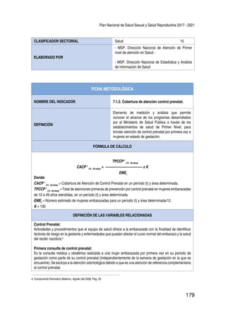 Plan Nacional de Salud Sexual y Salud Reproductiva 2017 - 2021
179
CLASIFICADOR SECTORIAL Salud 15
ELABORADO POR
- MSP. Dirección Nacional de Atención de Primer
nivel de atención en Salud -
- MSP. Dirección Nacional de Estadística y Análisis
de Información de Salud
FICHA METODOLÓGICA
NOMBRE DEL INDICADOR 7.1.2. Cobertura de atención control prenatal.
DEFINICIÓN
Elemento de medición y análisis que permite
conocer el alcance de los programas desarrollados
por el Ministerio de Salud Pública a través de los
establecimientos de salud de Primer Nivel, para
brindar atención de control prenatal por primera vez a
mujeres en estado de gestación.
FÓRMULA DE CÁLCULO
TPCCP t
(10 - 49 años)
CACP t
(10 - 49 años)
= ---------------------------------- x K
EMEt
Donde:
CACP t
(10 - 49 años)
= Cobertura de Atención de Control Prenatal en un período (t) y área determinada.
TPCCP t
(10 - 49 años)
= Total de atenciones primeras de prevención por control prenatal en mujeres embarazadas
de 10 a 49 años atendidas, en un período (t) y área determinada.
EMEt
= Número estimado de mujeres embarazadas para un período (t) y área determinada/12.
K = 100
DEFINICIÓN DE LAS VARIABLES RELACIONADAS
Control Prenatal:
Actividades y procedimientos que el equipo de salud ofrece a la embarazada con la finalidad de identificar
factores de riesgo en la gestante y enfermedades que puedan afectar el curso normal del embarazo y la salud
del recién nacido/a.4
Primera consulta de control prenatal:
Es la consulta médica u obstétrica realizada a una mujer embarazada por primera vez en su periodo de
gestación como parte de su control prenatal (independientemente de la semana de gestación en la que se
encuentre). Se excluye a la atención odontológica debido a que es una atención de referencia complementaria
al control prenatal.
4. Componente Normativo Materno, Agosto del 2008, Pág. 26
 