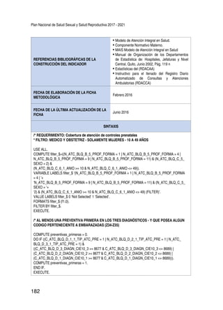 Plan Nacional de Salud Sexual y Salud Reproductiva 2017 - 2021
182
REFERENCIAS BIBLIOGRÁFICAS DE LA
CONSTRUCCIÓN DEL INDICADOR
•	Modelo de Atención Integral en Salud.
•	Componente Normativo Materno.
•	MAIS Modelo de Atención Integral en Salud
•	Manual de Organización de los Departamentos
de Estadística de: Hospitales, Jefaturas y Nivel
Central, Quito, Junio 2002, Pág. 119 n
•	Estadísticas del (RDACAA)
•	Instructivo para el llenado del Registro Diario
Automatizado de Consultas y Atenciones
Ambulatorias (RDACCA)
FECHA DE ELABORACIÓN DE LA FICHA
METODOLÓGICA
Febrero 2016
FECHA DE LA ÚLTIMA ACTUALIZACIÓN DE LA
FICHA
Junio 2016
SINTAXIS
/* REQUERIMIENTO: Cobertura de atención de controles prenatales
* FILTRO: MEDICO Y OBSTETRIZ - SOLAMENTE MUJERES - 10 A 49 AÑOS
USE ALL.
COMPUTE filter_$=((N_ATC_BLQ_B_5_PROF_FORMA = 1 | N_ATC_BLQ_B_5_PROF_FORMA = 4 |
N_ATC_BLQ_B_5_PROF_FORMA = 9 | N_ATC_BLQ_B_5_PROF_FORMA = 11) & (N_ATC_BLQ_C_5_
SEXO = 2) &
(N_ATC_BLQ_C_6_1_ANIO >= 10 & N_ATC_BLQ_C_6_1_ANIO <= 49)).
VARIABLE LABELS filter_$ ‘(N_ATC_BLQ_B_5_PROF_FORMA = 1 | N_ATC_BLQ_B_5_PROF_FORMA
= 4 | ‘+
‘N_ATC_BLQ_B_5_PROF_FORMA = 9 | N_ATC_BLQ_B_5_PROF_FORMA = 11) & (N_ATC_BLQ_C_5_
SEXO = ‘+
‘2) & (N_ATC_BLQ_C_6_1_ANIO >= 10 & N_ATC_BLQ_C_6_1_ANIO <= 49) (FILTER)’.
VALUE LABELS filter_$ 0 ‘Not Selected’ 1 ‘Selected’.
FORMATS filter_$ (f1.0).
FILTER BY filter_$.
EXECUTE.
/* AL MENOS UNA PREVENTIVA PRIMERA EN LOS TRES DIAGNÓSTICOS - Y QUE POSEA ALGUN
CODIGO PERTENECIENTE A EMBARAZADAS (Z34-Z35)
COMPUTE preventivas_primeras = 0.
DO IF ((C_ATC_BLQ_D_1_1_TIP_ATC_PRE = 1 | N_ATC_BLQ_D_2_1_TIP_ATC_PRE = 1 | N_ATC_
BLQ_D_3_1_TIP_ATC_PRE = 1) &
((C_ATC_BLQ_D_3_DIAGN_CIE10_3 >= 8677 & C_ATC_BLQ_D_3_DIAGN_CIE10_3 <= 8689) |
(C_ATC_BLQ_D_2_DIAGN_CIE10_2 >= 8677 & C_ATC_BLQ_D_2_DIAGN_CIE10_2 <= 8689) |
(C_ATC_BLQ_D_1_DIAGN_CIE10_1 >= 8677 & C_ATC_BLQ_D_1_DIAGN_CIE10_1 <= 8689))).
COMPUTE preventivas_primeras = 1.
END IF.
EXECUTE.
 