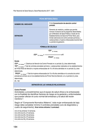 Plan Nacional de Salud Sexual y Salud Reproductiva 2017 - 2021
184
FICHA METODOLÓGICA
NOMBRE DEL INDICADOR
7.1.3. Concentración de atención control
prenatal.
DEFINICIÓN
Elemento de medición y análisis que permite
conocer el alcance de los programas desarrollados
por el Ministerio de Salud Pública a través de los
Establecimientos de Salud de Primer Nivel, para
brindar atenciones de control prenatal (primeras y
subsecuentes) a mujeres embarazadas durante todo
su periodo de gestación.
FÓRMULA DE CÁLCULO
TCP t
(10 - 49 años)
CCP t
(10 - 49 años)
= ---------------------------------- x K
TPCCP t
(10 - 49 años)
Donde:
CCP t
(10 - 49 años)
= Cobertura de Atención de Control Prenatal en un período (t) y área determinada.
TCP t
(10 - 49 años)
= Total de controles prenatales (primeros + subsecuentes) realizados en los establecimientos
de Primer Nivel de Atención a mujeres embarazadas de 10 a 49 años atendidas en un período (t) y área
determinada.
TPCCP t
(10 - 49 años)
= Total de mujeres embarazadas de 10 a 49 años atendidas en la consulta de control
prenatal por primera vez en los establecimientos de Primer Nivel de Atención, en un período (t) y área
determinada.
K = 100
DEFINICIÓN DE LAS VARIABLES RELACIONADAS
Control Prenatal:
Actividades y procedimientos que el equipo de salud ofrece a la embarazada
con la finalidad de identificar factores de riesgo en la gestante y enfermedades
que puedan afectar el curso normal del embarazo y la salud del recién
nacido/a.1
Según el “Componente Normativo Materno”, toda mujer embarazada de bajo
riesgo debe completar mínimo 5 controles prenatales (uno de diagnóstico y
cuatro de seguimiento). Nivel mínimo eficiente: 5 controles2:
Uno en las primeras 12 semanas.
Uno entre las 22 y 27 semanas.
Uno entre las 28 y 33 semanas.
Uno entre las 34 y 37 semanas.
Uno entre las 38 y 40 semanas.
 