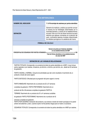 Plan Nacional de Salud Sexual y Salud Reproductiva 2017 - 2021
194
FICHA METODOLÓGICA
NOMBRE DEL INDICADOR 7.1.6 Porcentaje de cesáreas por partos atendidos
DEFINICIÓN
Elemento de medición y análisis que permite conocer
el alcance de las Estrategias desarrolladas por la
Autoridad Sanitaria, a través de los establecimientos
de salud. Esto con el fin de ofrecer servicios de salud
efectivos que apliquen normativas en la atención del
parto, controlando además el empleo indiscriminado
de métodos quirúrgicos en la asistencia del mismo.
FÓRMULA DE CÁLCULO
Número de partos por Cesáreas atendidas
en los establecimientos del MSP
PORCENTAJE DE CESAREAS POR PARTOS ATENDIDOS =---------------------------------------------------------------------- x 100
Total de Partos atendidos en los establecimientos
de salud del MSP
DEFINICIÓN DE LAS VARIABLES RELACIONADAS
PARTOS TOTALES: Corresponde a la sumatoria de todos los partos atendidos en el MSP, lo que incluye
partos vaginales o por cesárea, inmaduros, pre término, a término, pos termino, etc., desde las 22 semanas
de gestación.
PARTO VAGINAL o NORMAL: Conjunto de actividades que dan como resultado el nacimiento de un
producto a través del canal vaginal.
PARTO DISTOCICO: Dificultad para la progresión del parto vaginal o normal.
PARTO INMADURO: Nacimiento de un producto de 22 a 27 semanas
cumplidas de gestación. PARTO PRETERMINO: Nacimiento de un
producto de 28 a 36 semanas cumplidas de gestación PARTO A
TERMINO: Nacimiento de un producto de 37 a 41 semanas cumplidas
de gestación PARTO POSTERMINO: Nacimiento de un producto de 42
semanas cumplidas de gestación.
PARTO POR CESAREA: Extracción del producto y sus anexos a través de incisión quirúrgica en la pared
anterior del abdomen y útero, cuando el parto normal plantea riesgos para la madre o el producto.
CESAREAS TOTALES: Corresponde a la sumatoria de todos los partos atendidos en el MSP por cesárea.
 