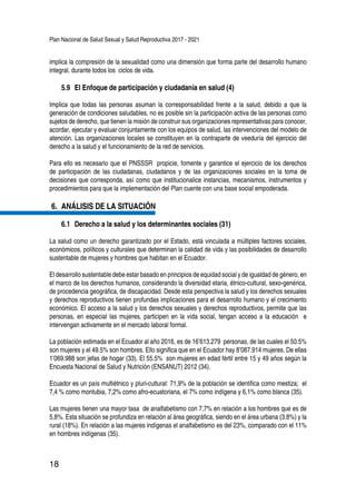 Plan Nacional de Salud Sexual y Salud Reproductiva 2017 - 2021
18
implica la compresión de la sexualidad como una dimensión que forma parte del desarrollo humano
integral, durante todos los ciclos de vida.
5.9 	El Enfoque de participación y ciudadanía en salud (4)
Implica que todas las personas asuman la corresponsabilidad frente a la salud, debido a que la
generación de condiciones saludables, no es posible sin la participación activa de las personas como
sujetos de derecho, que tienen la misión de construir sus organizaciones representativas para conocer,
acordar, ejecutar y evaluar conjuntamente con los equipos de salud, las intervenciones del modelo de
atención. Las organizaciones locales se constituyen en la contraparte de veeduría del ejercicio del
derecho a la salud y el funcionamiento de la red de servicios.
Para ello es necesario que el PNSSSR propicie, fomente y garantice el ejercicio de los derechos
de participación de las ciudadanas, ciudadanos y de las organizaciones sociales en la toma de
decisiones que corresponda, así como que institucionalice instancias, mecanismos, instrumentos y
procedimientos para que la implementación del Plan cuente con una base social empoderada.
6.	 ANÁLISIS DE LA SITUACIÓN
6.1 	Derecho a la salud y los determinantes sociales (31)
La salud como un derecho garantizado por el Estado, está vinculada a múltiples factores sociales,
económicos, políticos y culturales que determinan la calidad de vida y las posibilidades de desarrollo
sustentable de mujeres y hombres que habitan en el Ecuador.
El desarrollo sustentable debe estar basado en principios de equidad social y de igualdad de género, en
el marco de los derechos humanos, considerando la diversidad etaria, étnico-cultural, sexo-genérica,
de procedencia geográfica, de discapacidad. Desde esta perspectiva la salud y los derechos sexuales
y derechos reproductivos tienen profundas implicaciones para el desarrollo humano y el crecimiento
económico. El acceso a la salud y los derechos sexuales y derechos reproductivos, permite que las
personas, en especial las mujeres, participen en la vida social, tengan acceso a la educación e
intervengan activamente en el mercado laboral formal.
La población estimada en el Ecuador al año 2016, es de 16’613.279 personas, de las cuales el 50.5%
son mujeres y el 49.5% son hombres. Ello significa que en el Ecuador hay 8’087.914 mujeres. De ellas
1’069.988 son jefas de hogar (33). El 55.5% son mujeres en edad fértil entre 15 y 49 años según la
Encuesta Nacional de Salud y Nutrición (ENSANUT) 2012 (34).
Ecuador es un país multiétnico y pluri-cultural: 71,9% de la población se identifica como mestiza; el
7,4 % como montubia, 7,2% como afro-ecuatoriana, el 7% como indígena y 6,1% como blanca (35).
Las mujeres tienen una mayor tasa de analfabetismo con 7,7% en relación a los hombres que es de
5,8%. Esta situación se profundiza en relación al área geográfica, siendo en el área urbana (3.8%) y la
rural (18%). En relación a las mujeres indígenas el analfabetismo es del 23%, comparado con el 11%
en hombres indígenas (35).
 