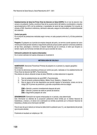 Plan Nacional de Salud Sexual y Salud Reproductiva 2017 - 2021
198
Establecimientos de Salud de Primer Nivel de Atención en Salud (ESPN): Es el nivel de atención más
cercano a la población, facilita y coordina el flujo de los usuarios dentro del sistema, es ambulatorio y resuelve
aproximadamente el 85% de los problemas y necesidades de salud de baja complejidad. Es la puerta de
entrada al SNS. Garantiza la referencia y derivación adecuada, asegura la continuidad y complementariedad
de la atención.
Control pos parto:
Es el conjunto de prestaciones realizadas según normas, en cada puerperio entre los 3 y 42 días posteriores
al parto.
Posparto: El postparto es el período de empieza después del parto y se termina cuando aparece de nuevo
menstruación Este período necesita un seguimiento particular porque pueden aparecer numerosos problemas
de tipo físico, psicológico u hormonal: la relación madre-hijo que se construye, el útero que recupera su
tamaño original, las hormonas normales del ciclo que se secretan de nuevo.
Estimación población de mujeres embarazadas:
Es el número estimado de mujeres embarazas en el periodo (t)
METODOLOGÍA DE CÁLCULO
NUMERADOR: Atenciones Preventivas Primeras de posparto en un periodo (t) y espacio geográfico
Determinado.
Es el total de atenciones preventivas primeras por control pos parto, realizadas en los establecimientos del
Primer Nivel de Atención del MSP y Fiscomisionales.
Para efectos de cálculo utilizando la base de datos RDACAA, se debe seleccionar lo siguiente:
1.	 Solo los establecimientos de salud MSP y Fiscomisionales.
2.	 Tipo de formación profesional Médico, Médico Rural, Obstetriz y Obstetriz Rural
3.	 Que en alguno de los tres diagnósticos que permite registrar la herramienta, conste uno de los
código CIE-10 primero de prevención y que este comprendido entre los códigos:
Z390 = Atención y examen inmediatamente después del parto
Z391 = Atención y examen de madre en periodo de lactancia
Z392 = Seguimiento postparto de rutina
DENOMINADOR: Estimación de mujeres embarazadas en un periodo y área determinada
Esta información es obtenida de la proyección poblacional oficial emitida por el Instituto Nacional de
Estadísticas y Censos y el cálculo de la estimación es remitida anualmente por la Dirección Nacional de
Estadística y Análisis de la Información del MSP.
Para el caso de que el cálculo se mensual se debe dividir la población para 12, y así dependiendo del período
que se quiera estudiar.
Finalmente el resultado se multiplica por 100
 