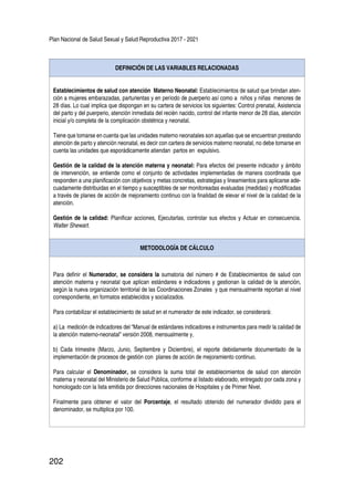 Plan Nacional de Salud Sexual y Salud Reproductiva 2017 - 2021
202
DEFINICIÓN DE LAS VARIABLES RELACIONADAS
Establecimientos de salud con atención Materno Neonatal: Establecimientos de salud que brindan aten-
ción a mujeres embarazadas, parturientas y en período de puerperio así como a niños y niñas menores de
28 días. Lo cual implica que dispongan en su cartera de servicios los siguientes: Control prenatal, Asistencia
del parto y del puerperio, atención inmediata del recién nacido, control del infante menor de 28 días, atención
inicial y/o completa de la complicación obstétrica y neonatal.
Tiene que tomarse en cuenta que las unidades materno neonatales son aquellas que se encuentran prestando
atención de parto y atención neonatal, es decir con cartera de servicios materno neonatal, no debe tomarse en
cuenta las unidades que esporádicamente atiendan partos en expulsivo.
Gestión de la calidad de la atención materna y neonatal: Para efectos del presente indicador y ámbito
de intervención, se entiende como el conjunto de actividades implementadas de manera coordinada que
responden a una planificación con objetivos y metas concretas, estrategias y lineamientos para aplicarse ade-
cuadamente distribuidas en el tiempo y susceptibles de ser monitoreadas evaluadas (medidas) y modificadas
a través de planes de acción de mejoramiento continuo con la finalidad de elevar el nivel de la calidad de la
atención.
Gestión de la calidad: Planificar acciones, Ejecutarlas, controlar sus efectos y Actuar en consecuencia.
Walter Shewart.
METODOLOGÍA DE CÁLCULO
Para definir el Numerador, se considera la sumatoria del número # de Establecimientos de salud con
atención materna y neonatal que aplican estándares e indicadores y gestionan la calidad de la atención,
según la nueva organización territorial de las Coordinaciones Zonales y que mensualmente reportan al nivel
correspondiente, en formatos establecidos y socializados.
Para contabilizar el establecimiento de salud en el numerador de este indicador, se considerará:
a) La medición de indicadores del “Manual de estándares indicadores e instrumentos para medir la calidad de
la atención materno-neonatal” versión 2008, mensualmente y,
b) Cada trimestre (Marzo, Junio, Septiembre y Diciembre), el reporte debidamente documentado de la
implementación de procesos de gestión con planes de acción de mejoramiento continuo.
Para calcular el Denominador, se considera la suma total de establecimientos de salud con atención
materna y neonatal del Ministerio de Salud Pública, conforme al listado elaborado, entregado por cada zona y
homologado con la lista emitida por direcciones nacionales de Hospitales y de Primer Nivel.
Finalmente para obtener el valor del Porcentaje, el resultado obtenido del numerador dividido para el
denominador, se multiplica por 100.
 