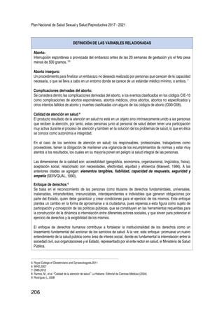 Plan Nacional de Salud Sexual y Salud Reproductiva 2017 - 2021
206
DEFINICIÓN DE LAS VARIABLES RELACIONADAS
Aborto:
Interrupción espontánea o provocada del embarazo antes de las 20 semanas de gestación y/o el feto pesa
menos de 500 gramos. 5 6
Aborto inseguro:
Un procedimiento para finalizar un embarazo no deseado realizado por personas que carecen de la capacidad
necesaria, o que se lleva a cabo en un entorno donde se carece de un estándar médico mínimo, o ambos. 7
Complicaciones derivadas del aborto:
Se considera dentro las complicaciones derivadas del aborto, a los eventos clasificados en los códigos CIE-10
como complicaciones de abortos espontáneos, abortos médicos, otros abortos, abortos no especificados y
otros intentos fallidos de aborto y muertes clasificadas con alguno de los códigos de aborto (O00-O08).
Calidad de atención en salud 8
El producto resultado de la atención en salud no está en un objeto sino intrínsecamente unido a las personas
que reciben la atención, por tanto, estas personas junto al personal de salud deben tener una participación
muy activa durante el proceso de atención y también en la solución de los problemas de salud, lo que en ética
se conoce como autonomía e integridad.
En el caso de los servicios de atención en salud; los responsables, profesionales, trabajadores como
proveedores, tienen la obligación de mantener una vigilancia de los incumplimientos de normas y estar muy
atentos a los resultados, los cuales en su mayoría ponen en peligro la salud integral de las personas.
Las dimensiones de la calidad son: accesibilidad (geográfica, económica, organizacional, lingüística, física),
aceptación social, relacionado con necesidades, efectividad, equidad y eficiencia (Maxwell, 1986). A las
anteriores citadas se agregan: elementos tangibles, fiabilidad, capacidad de respuesta, seguridad y
empatía (SERVQUAL, 1990).
Enfoque de derechos 9
Se basa en el reconocimiento de las personas como titulares de derechos fundamentales, universales,
inalienables, intransferibles, irrenunciables, interdependientes e indivisibles que generan obligaciones por
parte del Estado, quien debe garantizar y crear condiciones para el ejercicio de los mismos. Este enfoque
plantea un cambio en la forma de aproximarse a la ciudadanía, pues repiensa a esta figura como sujeto de
participación y concepción de las políticas públicas, que se constituyen en las herramientas requeridas para
la construcción de la dinámica e interrelación entre diferentes actores sociales, y que sirven para potenciar el
ejercicio de derechos y la exigibilidad de los mismos.
El enfoque de derechos humanos contribuye a fortalecer la institucionalidad de los derechos como un
lineamiento fundamental del accionar de los servicios de salud. A la vez, este enfoque promueve un nuevo
entendimiento de la salud pública como área de interés social, donde es fundamental la interrelación entre la
sociedad civil, sus organizaciones y el Estado, representado por el ente rector en salud, el Ministerio de Salud
Pública.
5. Royal College of Obstetricians and Gynaecologysts,2011
6. WHO,2007
7. OMS,2012
8. Ramos, M., et al. “Calidad de la atención de salud.” La Habana: Editorial de Ciencias Médicas (2004).
9. Rodríguez L, 2008
 