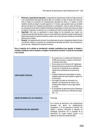 Plan Nacional de Salud Sexual y Salud Reproductiva 2017 - 2021
209
•	 Eficiencia y capacidad de respuesta: La capacidad de respuesta para realizar el triage y atención
a las complicaciones derivadas del aborto debe ser inmediata, es decir el tiempo que transcurre
entre el triage de la paciente con complicaciones derivadas del aborto y el ingreso al centro
obstétrico (centro quirúrgico) no podrá superar los 15 minutos, para aquellos casos que ameriten
atención del aborto con mediante procedimientos no ambulatorios. Para los casos de atención a
las complicaciones del aborto mediante tratamiento farmacológico, el tiempo que transcurra desde
el triage de la paciente a la atención con un profesional de salud no podrá superar los 15 minutos.
•	 Seguridad: Ante todo se garantizará la salud integral de las pacientes que acuden con
complicaciones derivadas del aborto, para lo cual el tratamiento a elección de estas complicaciones
deberá estar basado en evidencia científica y sujeto a las normas técnicas emitidas por la Autoridad
Nacional para el efecto.
•	 Empatía: Los establecimientos de salud, los profesionales de salud y trabajadores deberán brindar
una atención integral a la paciente con complicaciones derivadas del aborto, libre de prejuicios y
juicios de valor, respetando los derechos humanos.
Para la medición de la calidad se considerarán variables cuantitativas (por ejemplo: el tiempo) y
variables cualitativas como la empatía y el respeto a los derechos humanos. A través de una encuesta
a las usuarias.
LIMITACIONES TÉCNICAS
•	 No contamos con un sistema de información en
el MSP para procesar y analizar la información
en periodos más cortos.
•	 No se cuenta con el formulario 051 digitalizado.
•	 Desconocimiento por parte de los profesionales
de salud de la importancia de un adecuado.
registro de las prestaciones de servicios de
salud.
•	 Limitada infraestructura tecnológica en ciertos
establecimientos de salud impacta el registro de
la información.
•	 Sub registro de datos de información con
respecto a las atenciones del Aborto y sus
complicaciones debido al marco legal vigente
en el país.
•	 El consolidado de atenciones Gineco-Obstetricia
no clasifica los abortos por codificaciones según
CIE – 10
UNIDAD DE MEDIDA DE LAS VARIABLES Porcentaje
INTERPRETACIÓN DEL INDICADOR
Es el número de atenciones a las complicaciones
derivadas del aborto en establecimiento
hospitalarios, a fin de garantizar la atención con
calidad y oportuna incluyendo la adopción de
estrategias preventivas con el propósito de la
disminución de muerte materna acorde a los
Objetivos de Desarrollo Sostenible 2030.
 