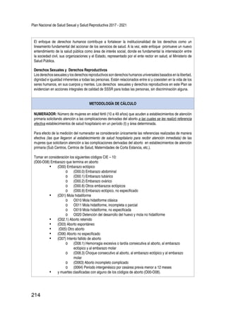 Plan Nacional de Salud Sexual y Salud Reproductiva 2017 - 2021
214
El enfoque de derechos humanos contribuye a fortalecer la institucionalidad de los derechos como un
lineamiento fundamental del accionar de los servicios de salud. A la vez, este enfoque promueve un nuevo
entendimiento de la salud pública como área de interés social, donde es fundamental la interrelación entre
la sociedad civil, sus organizaciones y el Estado, representado por el ente rector en salud, el Ministerio de
Salud Pública.
Derechos Sexuales y Derechos Reproductivos
Losderechossexualesylosderechosreproductivossonderechoshumanosuniversales basadosenlalibertad,
dignidad e igualdad inherentes a todas las personas. Están relacionados entre sí y coexisten en la vida de los
seres humanos, en sus cuerpos y mentes. Los derechos sexuales y derechos reproductivos en este Plan se
evidencian en acciones integrales de calidad de SSSR para todas las personas, sin discriminación alguna.
METODOLOGÍA DE CÁLCULO
NUMERADOR: Número de mujeres en edad fértil (10 a 49 años) que acuden a establecimientos de atención
primaria solicitando atención a las complicaciones derivadas del aborto a las cuales se les realizó referencia
efectiva establecimientos de salud hospitalario en un período (t) y área determinada.
Para efecto de la medición del numerador se considerarán únicamente las referencias realizadas de manera
efectiva (las que llegaron al establecimiento de salud hospitalario para recibir atención inmediata) de las
mujeres que solicitaron atención a las complicaciones derivadas del aborto en establecimientos de atención
primaria (Sub Centros, Centros de Salud, Maternidades de Corta Estancia, etc.).
Tomar en consideración los siguientes códigos CIE – 10:
(O00-O08) Embarazo que termina en aborto
•	 (O00) Embarazo ectópico
o	 (O00.0) Embarazo abdominal
o	 (O00.1) Embarazo tubárico
o	 (O00.2) Embarazo ovárico
o	 (O00.8) Otros embarazos ectópicos
o	 (O00.9) Embarazo ectópico, no especificado
•	 (O01) Mola hidatiforme
o	 O010 Mola hidatiforme clásica
o	 O011 Mola hidatiforme, incompleta o parcial
o	 O019 Mola hidatiforme, no especificada
o	 O020 Detención del desarrollo del huevo y mola no hidatiforme
•	 (O02.1) Aborto retenido
•	 (O03) Aborto espontáneo
•	 (O05) Otro aborto
•	 (O06) Aborto no especificado
•	 (O07) Intento fallido de aborto
o	 (O08.1) Hemorragia excesiva o tardía consecutiva al aborto, al embarazo
ectópico y al embarazo molar
o	 (O08.3) Choque consecutivo al aborto, al embarazo ectópico y al embarazo
molar
o	 (O063) Aborto incompleto complicado
o	 (0064) Periodo intergenésico por cesárea previa menor a 12 meses
•	 y muertes clasificadas con alguno de los códigos de aborto (O00-O08).
 