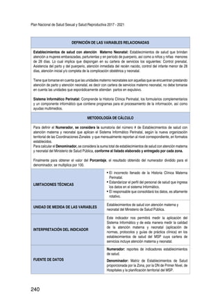 Plan Nacional de Salud Sexual y Salud Reproductiva 2017 - 2021
240
DEFINICIÓN DE LAS VARIABLES RELACIONADAS
Establecimientos de salud con atención Materno Neonatal: Establecimientos de salud que brindan
atención a mujeres embarazadas, parturientas y en período de puerperio, así como a niños y niñas menores
de 28 días. Lo cual implica que dispongan en su cartera de servicios los siguientes: Control prenatal,
Asistencia del parto y del puerperio, atención inmediata del recién nacido, control del infante menor de 28
días, atención inicial y/o completa de la complicación obstétrica y neonatal.
Tiene que tomarse en cuenta que las unidades materno neonatales son aquellas que se encuentran prestando
atención de parto y atención neonatal, es decir con cartera de servicios materno neonatal, no debe tomarse
en cuenta las unidades que esporádicamente atiendan partos en expulsivo.
Sistema Informático Perinatal: Comprende la Historia Clínica Perinatal, los formularios complementarios
y un componente informático que contiene programas para el procesamiento de la información, así como
ayudas multimedios.
METODOLOGÍA DE CÁLCULO
Para definir el Numerador, se considera la sumatoria del número # de Establecimientos de salud con
atención materna y neonatal que aplican el Sistema Informático Perinatal, según la nueva organización
territorial de las Coordinaciones Zonales y que mensualmente reportan al nivel correspondiente, en formatos
establecidos.
Para calcular el Denominador, se considera la suma total de establecimientos de salud con atención materna
y neonatal del Ministerio de Salud Pública, conforme al listado elaborado y entregado por cada zona.
Finalmente para obtener el valor del Porcentaje, el resultado obtenido del numerador dividido para el
denominador, se multiplica por 100.
LIMITACIONES TÉCNICAS
•	El incorrecto llenado de la Historia Clínica Materna
Perinatal.
•	Estandarizar el perfil del personal de salud que ingresa
los datos en el sistema Informático.
•	El responsable que consolidará los datos, es altamente
rotativo.
UNIDAD DE MEDIDA DE LAS VARIABLES
Establecimientos de salud con atención materna y
neonatal del Ministerio de Salud Pública.
INTERPRETACIÓN DEL INDICADOR
Este indicador nos permitirá medir la aplicación del
Sistema Informático y de esta manera medir la calidad
de la atención materna y neonatal (aplicación de
normas, protocolos y guías de práctica clínica) en los
establecimientos de salud del MSP cuya cartera de
servicios incluye atención materna y neonatal.
FUENTE DE DATOS
Numerador: reportes de indicadores establecimientos
de salud.
Denominador: Matriz de Establecimientos de Salud
proporcionada por la Zona, por la DN de Primer Nivel, de
Hospitales y la planificación territorial del MSP.
 