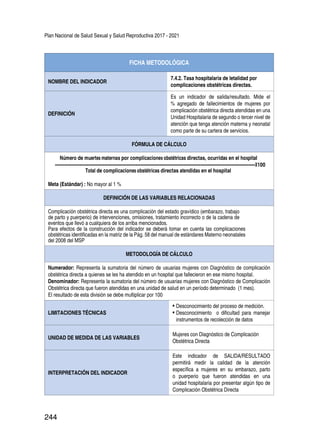 Plan Nacional de Salud Sexual y Salud Reproductiva 2017 - 2021
244
FICHA METODOLÓGICA
NOMBRE DEL INDICADOR
7.4.2. Tasa hospitalaria de letalidad por
complicaciones obstétricas directas.
DEFINICIÓN
Es un indicador de salida/resultado. Mide el
% agregado de fallecimientos de mujeres por
complicación obstétrica directa atendidas en una
Unidad Hospitalaria de segundo o tercer nivel de
atención que tenga atención materna y neonatal
como parte de su cartera de servicios.
FÓRMULA DE CÁLCULO
Número de muertes maternas por complicaciones obstétricas directas, ocurridas en el hospital
-------------------------------------------------------------------------------------------------------------------------------------------------------------------------------X100
Total de complicaciones obstétricas directas atendidas en el hospital
Meta (Estándar) : No mayor al 1 %
DEFINICIÓN DE LAS VARIABLES RELACIONADAS
Complicación obstétrica directa es una complicación del estado gravídico (embarazo, trabajo
de parto y puerperio) de intervenciones, omisiones, tratamiento incorrecto o de la cadena de
eventos que llevó a cualquiera de los arriba mencionados.
Para efectos de la construcción del indicador se deberá tomar en cuenta las complicaciones
obstétricas identificadas en la matriz de la Pág. 58 del manual de estándares Materno neonatales
del 2008 del MSP
METODOLOGÍA DE CÁLCULO
Numerador: Representa la sumatoria del número de usuarias mujeres con Diagnóstico de complicación
obstétrica directa a quienes se les ha atendido en un hospital que fallecieron en ese mismo hospital.
Denominador: Representa la sumatoria del número de usuarias mujeres con Diagnóstico de Complicación
Obstétrica directa que fueron atendidas en una unidad de salud en un período determinado (1 mes).
El resultado de esta división se debe multiplicar por 100
LIMITACIONES TÉCNICAS
•	Desconocimiento del proceso de medición.
•	Desconocimiento o dificultad para manejar
instrumentos de recolección de datos
UNIDAD DE MEDIDA DE LAS VARIABLES
Mujeres con Diagnóstico de Complicación
Obstétrica Directa
INTERPRETACIÓN DEL INDICADOR
Este indicador de SALIDA/RESULTADO
permitirá medir la calidad de la atención
específica a mujeres en su embarazo, parto
o puerperio que fueron atendidas en una
unidad hospitalaria por presentar algún tipo de
Complicación Obstétrica Directa
 