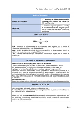 Plan Nacional de Salud Sexual y Salud Reproductiva 2017 - 2021
249
FICHA METODOLÓGICA
NOMBRE DEL INDICADOR
8.1.2. Porcentaje de establecimientos de salud
calificados como amigables que cuentan con
club de adolescentes.
DEFINICIÓN
Es un indicador de proceso que mide el porcentaje
de establecimientos de salud amigables para la
atención a adolescentes que cuentan con un club de
adolescentes.
FÓRMULA DE CÁLCULO
NCA
PCA = -------------------- x 100
TEAI
PCA = Porcentaje de establecimientos de salud calificados como amigables para la atención de
adolescentes que cuentan con un club para adolescentes.
NCA = Número de establecimientos que han recibido la calificación de amigable para la atención de
adolescentes que cuentan con un club para adolescentes.
TEAI = Total de establecimientos que han recibido la calificación de amigable para la atención de
adolescentes
DEFINICIÓN DE LAS VARIABLES RELACIONADAS
Establecimiento de salud amigable para la atención de adolescentes.
“Los establecimientos amigables reconocen los derechos de la población adolescente. Cuentan
con personal sensibilizado, capacitado y competente para brindar atención biopsicosocial, en
equipo y en red con los enfoques de diversidad, intercultural, de género, intergeneracional y
de derechos, con énfasis en los derechos sexuales y reproductivos. Incluyen tanto la prevención de los
problemas como la promoción, el tratamiento y rehabilitación. Actúan integrados y en coordinación con otros
niveles de atención y consideran a las personas en su ciclo de vida, no limitando a la atención de la salud
física, ni a un determinado episodio de enfermedad, sino a ayudar en toda la problemática biosicosocialde
la persona.”(1)
Club de adolescentes:
Espacio de empoderamiento, conocimiento y fortalecimiento de habilidades dirigido a los y las adolescentes.
METODOLOGÍA DE CÁLCULO
Como se muestra en la fórmula de cálculo es un indicador que mide:
% de los establecimientos de salud calificados como amigables e inclusivos para la atención a adolescentes
que cuentan con un club para adolescentes.
En este caso para definir elNumerador: Se consideran todos los establecimientos de primer niveldel MSP
que han recibido la calificación de amigables e inclusivos para la atención a adolescentes que han reportado
contar con un club de adolescentes.
 