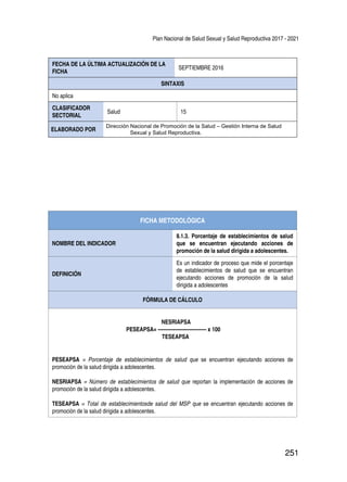 Plan Nacional de Salud Sexual y Salud Reproductiva 2017 - 2021
251
FECHA DE LA ÚLTIMA ACTUALIZACIÓN DE LA
FICHA
SEPTIEMBRE 2016
SINTAXIS
No aplica
CLASIFICADOR
SECTORIAL
Salud 15
ELABORADO POR
Dirección Nacional de Promoción de la Salud – Gestión Interna de Salud
Sexual y Salud Reproductiva.
FICHA METODOLÓGICA
NOMBRE DEL INDICADOR
8.1.3. Porcentaje de establecimientos de salud
que se encuentran ejecutando acciones de
promoción de la salud dirigida a adolescentes.
DEFINICIÓN
Es un indicador de proceso que mide el porcentaje
de establecimientos de salud que se encuentran
ejecutando acciones de promoción de la salud
dirigida a adolescentes
FÓRMULA DE CÁLCULO
NESRIAPSA
PESEAPSA= ----------------------------- x 100
TESEAPSA
PESEAPSA = Porcentaje de establecimientos de salud que se encuentran ejecutando acciones de
promoción de la salud dirigida a adolescentes.
NESRIAPSA = Número de establecimientos de salud que reportan la implementación de acciones de
promoción de la salud dirigida a adolescentes.
TESEAPSA = Total de establecimientosde salud del MSP que se encuentran ejecutando acciones de
promoción de la salud dirigida a adolescentes.
 