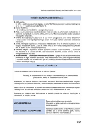 Plan Nacional de Salud Sexual y Salud Reproductiva 2017 - 2021
257
DEFINICIÓN DE LAS VARIABLES RELACIONADAS
1.	Adolescentes
Se define a la adolescencia como la etapa que va de los 10 a 19 años y considera la adolescencia temprana
de los 10 a 14 y la adolescencia tardía 15 a los 19.
2.	Evento Obstétrico:
Se considera un evento obstétrico a los siguientes procesos:
3.	Parto.- Aquel que comienza espontáneo desde el inicio de la labor de parto, hasta la finalización con el
nacimiento de un producto en presencia cefálica, entre las 37 y 41 semanas completas de edad gestacional.
Incluye partos complicados.
4.	Cesárea.- Extracción del producto a través de una incisión quirúrgica en la pared anterior del abdomen
y útero cuando el parto vaginal plantea riesgos para la madre y/o el producto que exceden a los de esta
intervención..
5.	Aborto.- Interrupción espontánea o provocada del embarazo antes de las 20 semanas de gestación y/o el
feto pesa menos de 500 gramos. La tasa de pérdida clínica es del 10 al 15% de las gestaciones y más del
80% de abortos ocurren antes de las 12 semanas.
6.	Embarazo ectópico.- Implantación del óvulo fecundado fuera de la cavidad endometrial. La localización
más frecuente es la tubárica con 98%. Las localizaciones abdominal, ovárica, cervical, cornual e
intraligamentosa son muy raras.
7.	Mola Hidatiforme – Enfermedad Trofoblástica Gestacional.- Agrupa un conjunto de malformaciones
proliferativas de origen placentario relacionadas con el embarazo; tiene clínica, conducta, potencial maligno
y pronóstico diferentes con un factor común que es la producción aumentada de Hormona Gonadotrofina
Coriónica Humana (HCG-B) (1).
METODOLOGÍA DE CÁLCULO
Como se muestra en la fórmula de cálculo es un indicador que mide:
Porcentaje de adolescentes de 10 a 14 años que fueron atendidas por un evento obstétrico
(parto, cesárea, aborto) en el Sistema Nacional de Salud.
En este caso para definir el Numerador: Se considera la sumatoria del número de adolescentes con parto,
cesárea y aborto (incluyen mola hidatiforme y embarazo ectópico) atendidas en el Sistema Nacional de Salud.
Para el cálculo del Denominador: se considera la suma total de adolescentes fueron atendidas por un parto,
cesárea y aborto (incluyen mola hidatiforme y embarazo ectópico Sistema Nacional de Salud.
Finalmente para obtener el valor del Porcentaje, el resultado obtenido del numerador dividido para el
denominador, se multiplica por 100.
LIMITACIONES TÉCNICAS
Desconocimiento del proceso de medición
Información se valida anualmente y mensualmente son
sujetos a variación
UNIDAD DE MEDIDA DE LAS VARIABLES
Porcentaje de adolescentes de 10 a 14 años que fueron
atendidas por un evento obstétrico (parto, cesárea,
aborto) en el Sistema Nacional de Salud.
 
