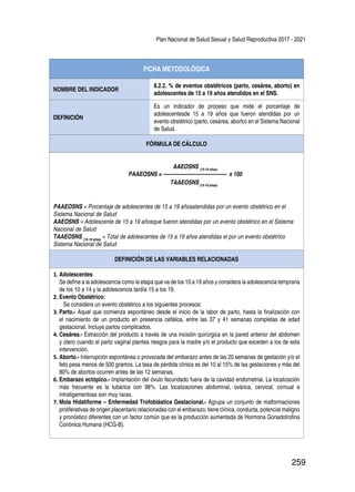 Plan Nacional de Salud Sexual y Salud Reproductiva 2017 - 2021
259
FICHA METODOLÓGICA
NOMBRE DEL INDICADOR
8.2.2. % de eventos obstétricos (parto, cesárea, aborto) en
adolescentes de 15 a 19 años atendidos en el SNS.
DEFINICIÓN
Es un indicador de proceso que mide el porcentaje de
adolescentesde 15 a 19 años que fueron atendidas por un
evento obstétrico (parto, cesárea, aborto) en el Sistema Nacional
de Salud.
FÓRMULA DE CÁLCULO
AAEOSNS (15-19 años)
PAAEOSNS = ------------------------------------- x 100
TAAEOSNS(15-19 años)
PAAEOSNS = Porcentaje de adolescentes de 15 a 19 añosatendidas por un evento obstétrico en el
Sistema Nacional de Salud
AAEOSNS = Adolescente de 15 a 19 añosque fueron atendidas por un evento obstétrico en el Sistema
Nacional de Salud
TAAEOSNS (15-19 años)
= Total de adolescentes de 15 a 19 años atendidas el por un evento obstétrico
Sistema Nacional de Salud
DEFINICIÓN DE LAS VARIABLES RELACIONADAS
1.	Adolescentes
Se define a la adolescencia como la etapa que va de los 10 a 19 años y considera la adolescencia temprana
de los 10 a 14 y la adolescencia tardía 15 a los 19.
2.	Evento Obstétrico:
Se considera un evento obstétrico a los siguientes procesos:
3.	Parto.- Aquel que comienza espontáneo desde el inicio de la labor de parto, hasta la finalización con
el nacimiento de un producto en presencia cefálica, entre las 37 y 41 semanas completas de edad
gestacional. Incluye partos complicados.
4.	Cesárea.- Extracción del producto a través de una incisión quirúrgica en la pared anterior del abdomen
y útero cuando el parto vaginal plantea riesgos para la madre y/o el producto que exceden a los de esta
intervención.
5.	Aborto.- Interrupción espontánea o provocada del embarazo antes de las 20 semanas de gestación y/o el
feto pesa menos de 500 gramos. La tasa de pérdida clínica es del 10 al 15% de las gestaciones y más del
80% de abortos ocurren antes de las 12 semanas.
6.	Embarazo ectópico.- Implantación del óvulo fecundado fuera de la cavidad endometrial. La localización
más frecuente es la tubárica con 98%. Las localizaciones abdominal, ovárica, cervical, cornual e
intraligamentosa son muy raras.
7.	Mola Hidatiforme – Enfermedad Trofoblástica Gestacional.- Agrupa un conjunto de malformaciones
proliferativas de origen placentario relacionadas con el embarazo; tiene clínica, conducta, potencial maligno
y pronóstico diferentes con un factor común que es la producción aumentada de Hormona Gonadotrofina
Coriónica Humana (HCG-B).
 