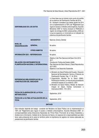 Plan Nacional de Salud Sexual y Salud Reproductiva 2017 - 2021
265
DISPONIBILIDAD DE LOS DATOS
La línea base que se tomará como punto de partida
es la cobertura de Planificación Familiar del 2014.
Es necesario considerar que desde agosto de 2014
con la implementación al 100% del “Reglamento que
regula el acceso a métodos anticonceptivos -Acuerdo
Ministerial 2490” el mismo incorporó al RDACAA el
registro de entrega de MAC subsecuentes y AOE por
lo que se esperaría un incremento en el indicador de
cobertura de planificación familiar.
NIVEL DE
DESAGREGACIÓN
GEOGRÁFICO Nacional, Zonal y Distrital
GENERAL No aplica
OTROS ÁMBITOS No aplica
INFORMACIÓN GEO – REFERENCIADA No aplica
RELACIÓN CON INSTRUMENTOS DE
PLANIFICACIÓN NACIONAL E INTERNACIONAL
Objetivo 3 del Plan Nacional del Buen Vivir 2013-
2017
Constitución Política del Estado (2008)
Plan Nacional de Salud Sexual y Salud Reproductiva
2017-2021
Objetivos 3 de Desarrollo Sostenible
REFERENCIAS BIBLIOGRÁFICAS DE LA
CONSTRUCCIÓN DEL INDICADOR
6.	Ministerio de Salud Pública del Ecuador, Dirección
Nacional de Normatización, Norma y Protocolo de
Planificación Familiar, Pág. 17, 18. 2010.
7.	Organización Mundial de la Salud (OMS),
PlanificaciónFamiliar,Unmanualparaproveedores
orientación basada en la evidencia. 2007.
8.	Ministerio de Salud Pública, Modelo de Atención
Integral en Salud, Familiar Comunitario e
Intercultural MAIS – FCI. 2012.
FECHA DE ELABORACIÓN DE LA FICHA
METODOLÓGICA
Septiembre, 2016
FECHA DE LA ÚLTIMA ACTUALIZACIÓN DE LA
FICHA
Septiembre, 2016
SINTAXIS
Este indicador depende del trabajo constante del Ministerio de Salud Pública con la implementación al
100% del “Reglamento para regula el acceso a métodos anticonceptivos -Acuerdo Ministerial 2490”, en
corresponsabilidad conlas Direcciones Nacionales de: Primer Nivel, Promoción de la Salud, Estadística y
Análisis de la Información, Calidad de los Servicios de Salud y en especial de la responsabilidad que debe
tener cada profesional de la salud en territorio sobre la importancia de registrar de manera adecuada las
prestaciones de planificación familiar.
 