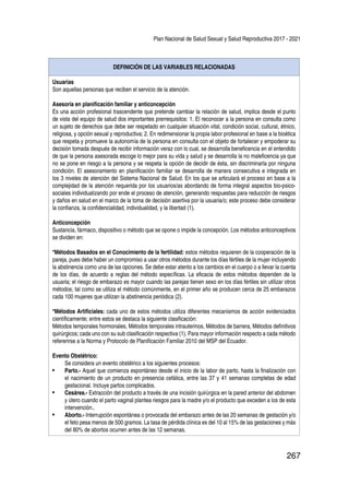 Plan Nacional de Salud Sexual y Salud Reproductiva 2017 - 2021
267
DEFINICIÓN DE LAS VARIABLES RELACIONADAS
Usuarias
Son aquellas personas que reciben el servicio de la atención.
Asesoría en planificación familiar y anticoncepción
Es una acción profesional trascendente que pretende cambiar la relación de salud, implica desde el punto
de vista del equipo de salud dos importantes prerrequisitos: 1. El reconocer a la persona en consulta como
un sujeto de derechos que debe ser respetado en cualquier situación vital, condición social, cultural, étnico,
religiosa, y opción sexual y reproductiva; 2. En redimensionar la propia labor profesional en base a la bioética
que respeta y promueve la autonomía de la persona en consulta con el objeto de fortalecer y empoderar su
decisión tomada después de recibir información veraz con lo cual, se desarrolla beneficencia en el entendido
de que la persona asesorada escoge lo mejor para su vida y salud y se desarrolla la no maleficencia ya que
no se pone en riesgo a la persona y se respeta la opción de decidir de ésta, sin discriminarla por ninguna
condición. El asesoramiento en planificación familiar se desarrolla de manera consecutiva e integrada en
los 3 niveles de atención del Sistema Nacional de Salud. En los que se articulará el proceso en base a la
complejidad de la atención requerida por los usuarios/as abordando de forma integral aspectos bio-psico-
sociales individualizando por ende el proceso de atención, generando respuestas para reducción de riesgos
y daños en salud en el marco de la toma de decisión asertiva por la usuaria/o; este proceso debe considerar
la confianza, la confidencialidad, individualidad, y la libertad (1).
Anticoncepción
Sustancia, fármaco, dispositivo o método que se opone o impide la concepción. Los métodos anticonceptivos
se dividen en:
*Métodos Basados en el Conocimiento de la fertilidad: estos métodos requieren de la cooperación de la
pareja, pues debe haber un compromiso a usar otros métodos durante los días fértiles de la mujer incluyendo
la abstinencia como una de las opciones. Se debe estar atento a los cambios en el cuerpo o a llevar la cuenta
de los días, de acuerdo a reglas del método específicas. La eficacia de estos métodos dependen de la
usuaria; el riesgo de embarazo es mayor cuando las parejas tienen sexo en los días fértiles sin utilizar otros
métodos; tal como se utiliza el método comúnmente, en el primer año se producen cerca de 25 embarazos
cada 100 mujeres que utilizan la abstinencia periódica (2).
*Métodos Artificiales: cada uno de estos métodos utiliza diferentes mecanismos de acción evidenciados
científicamente; entre estos se destaca la siguiente clasificación:
Métodos temporales hormonales, Métodos temporales intrauterinos, Métodos de barrera, Métodos definitivos
quirúrgicos; cada uno con su sub clasificación respectiva (1). Para mayor información respecto a cada método
refererirse a la Norma y Protocolo de Planificación Familiar 2010 del MSP del Ecuador.
Evento Obstétrico:
Se considera un evento obstétrico a los siguientes procesos:
•	 Parto.- Aquel que comienza espontáneo desde el inicio de la labor de parto, hasta la finalización con
el nacimiento de un producto en presencia cefálica, entre las 37 y 41 semanas completas de edad
gestacional. Incluye partos complicados.
•	 Cesárea.- Extracción del producto a través de una incisión quirúrgica en la pared anterior del abdomen
y útero cuando el parto vaginal plantea riesgos para la madre y/o el producto que exceden a los de esta
intervención..
•	 Aborto.- Interrupción espontánea o provocada del embarazo antes de las 20 semanas de gestación y/o
el feto pesa menos de 500 gramos. La tasa de pérdida clínica es del 10 al 15% de las gestaciones y más
del 80% de abortos ocurren antes de las 12 semanas.
 