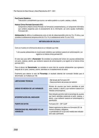 Plan Nacional de Salud Sexual y Salud Reproductiva 2017 - 2021
268
Post Evento Obstétrico
Toda acción o procedimiento que ocurra o se realice posterior a un parto, cesárea, o aborto.
Historia Clínica Perinatal (formulario 051)
Comprende la Historia Clínica Perinatal, los formularios complementarios y un componente informático
que contiene programas para el procesamiento de la información, así como ayudas multimedios.
Formulario 051.
Adolescentes:Se define a la adolescencia como el ciclo de vidacomprendido entre los 10 a 19 años y que
considera la adolescencia temprana entre los 10 a 14 y la adolescencia tardía 15 a los 19 (5).
METODOLOGÍA DE CÁLCULO
Como se muestra en la fórmula de cálculo es un indicador que mide:
% de usuarias adolescentes en el post evento obstétrico que recibieron asesoría en anticoncepción y se
registró en la historia clínica perinatal 051.
En este caso para definir elNumerador: Se considera la sumatoria del número de usuarias adolescentes
con parto, cesárea y aborto, que recibieron asesoría de anticoncepción y se registró en la historia clínica
perinatal (051).
Para el cálculo del Denominador: se considera la suma total de usuarias adolescentes que egresaron
después de un parto, cesárea y aborto, atendidas en el establecimiento de salud.
Finalmente para obtener el valor del Porcentaje, el resultado obtenido del numerador dividido para el
denominador, se multiplica por 100.
LIMITACIONES TÉCNICAS
-	Mal llenado del Formulario 051
-	Desconocimiento del proceso de medición
UNIDAD DE MEDIDA DE LAS VARIABLES
Número de usuarias que fueron atendidas en post
parto, cesárea, o aborto y que recibieron asesoría en
métodos anticonceptivos.
INTERPRETACIÓN DEL INDICADOR
Este indicador permitirá medir el porcentaje de usuarias
que fueron atendidas posteriores al parto, cesárea, o
aborto, y que recibieron asesoría en anticoncepción y
planificación.
FUENTE DE DATOS Formulario 051 – SIP- CLAP
PERIODICIDAD DEL INDICADOR Y/O LAS
VARIABLES
Deberá registrarse los datos en el formulario 051 de
manera completa y obligatoria.
La periodicidad con la que será medida este indicador
será cada cuatrimestre.
 