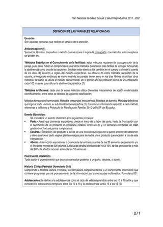 Plan Nacional de Salud Sexual y Salud Reproductiva 2017 - 2021
271
DEFINICIÓN DE LAS VARIABLES RELACIONADAS
Usuarias
Son aquellas personas que reciben el servicio de la atención.
Anticoncepción(1).
Sustancia, fármaco, dispositivo o método que se opone o impide la concepción. Los métodos anticonceptivos
se dividen en:
*Métodos Basados en el Conocimiento de la fertilidad: estos métodos requieren de la cooperación de la
pareja, pues debe haber un compromiso a usar otros métodos durante los días fértiles de la mujer incluyendo
la abstinencia como una de las opciones. Se debe estar atento a los cambios en el cuerpo o a llevar la cuenta
de los días, de acuerdo a reglas del método específicas. La eficacia de estos métodos dependen de la
usuaria; el riesgo de embarazo es mayor cuando las parejas tienen sexo en los días fértiles sin utilizar otros
métodos; tal como se utiliza el método comúnmente, en el primer año se producen cerca de 25 embarazos
cada 100 mujeres que utilizan la abstinencia periódica (2).
*Métodos Artificiales: cada uno de estos métodos utiliza diferentes mecanismos de acción evidenciados
científicamente; entre estos se destaca la siguiente clasificación:
Métodos temporales hormonales, Métodos temporales intrauterinos, Métodos de barrera, Métodos definitivos
quirúrgicos; cada uno con su sub clasificación respectiva (1). Para mayor información respecto a cada método
refererirse a la Norma y Protocolo de Planificación Familiar 2010 del MSP del Ecuador.
Evento Obstétrico:
Se considera un evento obstétrico a los siguientes procesos:
•	 Parto.- Aquel que comienza espontáneo desde el inicio de la labor de parto, hasta la finalización con
el nacimiento de un producto en presencia cefálica, entre las 37 y 41 semanas completas de edad
gestacional. Incluye partos complicados.
•	 Cesárea.- Extracción del producto a través de una incisión quirúrgica en la pared anterior del abdomen
y útero cuando el parto vaginal plantea riesgos para la madre y/o el producto que exceden a los de esta
intervención.
•	 Aborto.- Interrupción espontánea o provocada del embarazo antes de las 20 semanas de gestación y/o
el feto pesa menos de 500 gramos. La tasa de pérdida clínica es del 10 al 15% de las gestaciones y más
del 80% de abortos ocurren antes de las 12 semanas.
Post Evento Obstétrico
Toda acción o procedimiento que ocurra o se realice posterior a un parto, cesárea, o aborto.
Historia Clínica Perinatal (formulario 051)
Comprende la Historia Clínica Perinatal, los formularios complementarios y un componente informático que
contiene programas para el procesamiento de la información, así como ayudas multimedios. Formulario 051.
Adolescentes:Se define a la adolescencia como el ciclo de vidacomprendido entre los 10 a 19 años y que
considera la adolescencia temprana entre los 10 a 14 y la adolescencia tardía 15 a los 19 (5).
 