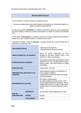 Plan Nacional de Salud Sexual y Salud Reproductiva 2017 - 2021
272
METODOLOGÍA DE CÁLCULO
Como se muestra en la fórmula de cálculo es un indicador que mide:
% de usuarias adolescentes en el post evento obstétrico, que accedieron a un método anticonceptivo y se
registró en la historia clínica perinatal 051
En este caso para definir elNumerador: Se considera la sumatoria del número de usuarias adolescentes
con partos, cesáreas, y abortos que recibieron anticoncepción y se registró en la historia clínica perinatal
(051).
Para el cálculo del Denominador: se considera la suma total de usuarias adolescentes que egresaron
después de un parto o cesárea atendidas en el establecimiento de salud.
Finalmente para obtener el valor del Porcentaje, el resultado obtenido del numerador dividido para el
denominador, se multiplica por 100.
LIMITACIONES TÉCNICAS
-	Mal llenado del Formulario 051
-	Desconocimiento del proceso de medición
UNIDAD DE MEDIDA DE LAS VARIABLES
Número de usuarias adolescentes que fueron
atendidas en post parto, cesárea,o aborto y que
recibieron un método anticonceptivo.
INTERPRETACIÓN DEL INDICADOR
Este indicador permitirá medir el porcentaje de usuarias
adolescentes que fueron atendidas posterior al parto,
cesárea, y aborto, y que tuvieron acceso a un método
anticonceptivo
FUENTE DE DATOS Formulario 0051 – SIP-CLAP
PERIODICIDAD DEL INDICADOR Y/O LAS
VARIABLES
Deberá registrarse los datos en el formulario 051 de
manera completa y obligatoria.
La periodicidad con la que será medida este indicador
será cada cuatrimestre.
DISPONIBILIDAD DE LOS DATOS
2016 (desde su implementación)
En aquellas unidades que cuentan con SIP – CLAP
los datos estarán disponibles en consolidado. Para los
establecimientos que aún no cuentan con este sistema
se deberá realizar un muestreo aleatorio de historias
clínicas.
NIVEL DE
DESAGREGACIÓN
GEOGRÁFICO Nacional, Zonal, Distrital, Establecimientos de salud
GENERAL No aplica
OTROS ÁMBITOS No aplica
 