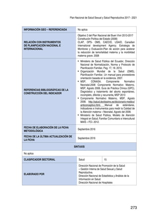 Plan Nacional de Salud Sexual y Salud Reproductiva 2017 - 2021
273
INFORMACIÓN GEO – REFERENCIADA No aplica
RELACIÓN CON INSTRUMENTOS
DE PLANIFICACIÓN NACIONAL E
INTERNACIONAL
Objetivo 3 del Plan Nacional del Buen Vivir 2013-2017
Constitución Política del Estado (2008)
CLAP, OPS- OMS, CAECID, USAID, Canadian
International development Agency. Estrategia de
Monitoreo y Evaluación.Plan de acción para acelerar
la reducción de lamortalidad materna y la morbilidad
materna grave. 2008
REFERENCIAS BIBLIOGRÁFICAS DE LA
CONSTRUCCIÓN DEL INDICADOR
•	 Ministerio de Salud Pública del Ecuador, Dirección
Nacional de Normatización, Norma y Protocolo de
Planificación Familiar, Pag. 17, 18. 2010.
•	 Organización Mundial de la Salud (OMS),
Planificación Familiar, Un manual para proveedores
orientación basada en la evidencia. 2007.
•	 MSP, CONASA. Componente Normativo
Neonatal.2008 Componente Normativo Materno,
MSP, Agosto 2008. Guía de Práctica Clínica (GPC),
Diagnóstico y tratamiento del aborto espontáneo,
incompleto, diferido y recurrente, MSP 2013
•	 Componente Normativo Materno, MSP, Agosto
2008. http://salud.doctissimo.es/diccionario-medico/
anticonceptivo.html. Manual de estándares,
Indicadores e Instrumentos para medir la Calidad de
la Atención materna – Neonatal, Agosto del 2008.
•	 Ministerio de Salud Pública, Modelo de Atención
Integral en Salud, Familiar Comunitario e Intercultural
MAIS – FCI. 2012.
FECHA DE ELABORACIÓN DE LA FICHA
METODOLÓGICA
Septiembre 2016
FECHA DE LA ÚLTIMA ACTUALIZACIÓN DE
LA FICHA
Septiembre 2016
SINTAXIS
No aplica
CLASIFICADOR SECTORIAL Salud 15
ELABORADO POR
Dirección Nacional de Promoción de la Salud
– Gestión Interna de Salud Sexual y Salud
Reproductiva.
Dirección Nacional de Estadística y Análisis de la
Información en Salud
Dirección Nacional de Hospitales
 
