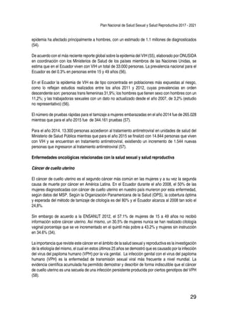 Plan Nacional de Salud Sexual y Salud Reproductiva 2017 - 2021
29
epidemia ha afectado principalmente a hombres, con un estimado de 1.1 millones de diagnosticados
(54).
De acuerdo con el más reciente reporte global sobre la epidemia del VIH (55), elaborado por ONUSIDA
en coordinación con los Ministerios de Salud de los países miembros de las Naciones Unidas, se
estima que en el Ecuador viven con VIH un total de 33.000 personas. La prevalencia nacional para el
Ecuador es del 0.3% en personas entre 15 y 49 años (56).
En el Ecuador la epidemia de VIH es de tipo concentrada en poblaciones más expuestas al riesgo,
como lo reflejan estudios realizados entre los años 2011 y 2012, cuyas prevalencias en orden
descendente son: personas trans femeninas 31,9%; los hombres que tienen sexo con hombres con un
11,2%; y las trabajadoras sexuales con un dato no actualizado desde el año 2007, de 3,2% (estudio
no representativo) (56).
El número de pruebas rápidas para el tamizaje a mujeres embarazadas en el año 2014 fue de 265.028
mientras que para el año 2015 fue de 344.161 pruebas (57).
Para el año 2014, 13.300 personas accedieron al tratamiento antirretroviral en unidades de salud del
Ministerio de Salud Pública mientras que para el año 2015 se finalizó con 14.844 personas que viven
con VIH y se encuentran en tratamiento antirretroviral, existiendo un incremento de 1.544 nuevas
personas que ingresaron al tratamiento antirretroviral (57).
Enfermedades oncológicas relacionadas con la salud sexual y salud reproductiva
Cáncer de cuello uterino
El cáncer de cuello uterino es el segundo cáncer más común en las mujeres y a su vez la segunda
causa de muerte por cáncer en América Latina. En el Ecuador durante el año 2008, el 50% de las
mujeres diagnosticadas con cáncer de cuello uterino en nuestro país murieron por esta enfermedad,
según datos del MSP. Según la Organización Panamericana de la Salud (OPS), la cobertura óptima
y esperada del método de tamizaje de citología es del 80% y el Ecuador alcanza al 2008 tan solo el
24,8%.
Sin embargo de acuerdo a la ENSANUT 2012, el 57.1% de mujeres de 15 a 49 años no recibió
información sobre cáncer uterino. Así mismo, un 30.5% de mujeres nunca se han realizado citología
vaginal porcentaje que se ve incrementado en el quintil más pobre a 43.2% y mujeres sin instrucción
en 34.6% (34).
La importancia que reviste este cáncer en el ámbito de la salud sexual y reproductiva es la investigación
de la etiología del mismo, el cual en estos últimos 25 años se demostró que es causado por la infección
del virus del papiloma humano (VPH) por la vía genital. La infección genital con el virus del papiloma
humano (VPH) es la enfermedad de transmisión sexual viral más frecuente a nivel mundial. La
evidencia científica acumulada ha permitido demostrar y describir de forma indiscutible que el cáncer
de cuello uterino es una secuela de una infección persistente producida por ciertos genotipos del VPH
(58).
 