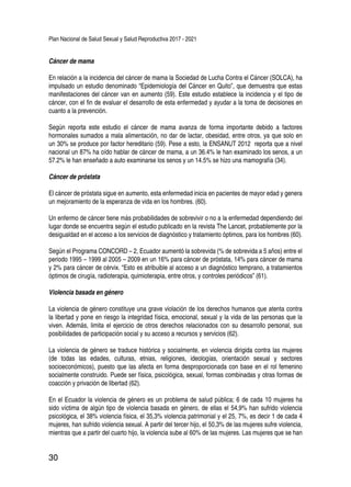 Plan Nacional de Salud Sexual y Salud Reproductiva 2017 - 2021
30
Cáncer de mama
En relación a la incidencia del cáncer de mama la Sociedad de Lucha Contra el Cáncer (SOLCA), ha
impulsado un estudio denominado “Epidemiología del Cáncer en Quito”, que demuestra que estas
manifestaciones del cáncer van en aumento (59). Este estudio establece la incidencia y el tipo de
cáncer, con el fin de evaluar el desarrollo de esta enfermedad y ayudar a la toma de decisiones en
cuanto a la prevención.
Según reporta este estudio el cáncer de mama avanza de forma importante debido a factores
hormonales sumados a mala alimentación, no dar de lactar, obesidad, entre otros, ya que solo en
un 30% se produce por factor hereditario (59). Pese a esto, la ENSANUT 2012 reporta que a nivel
nacional un 87% ha oído hablar de cáncer de mama, a un 36.4% le han examinado los senos, a un
57.2% le han enseñado a auto examinarse los senos y un 14.5% se hizo una mamografía (34).
Cáncer de próstata
El cáncer de próstata sigue en aumento, esta enfermedad inicia en pacientes de mayor edad y genera
un mejoramiento de la esperanza de vida en los hombres. (60).
Un enfermo de cáncer tiene más probabilidades de sobrevivir o no a la enfermedad dependiendo del
lugar donde se encuentra según el estudio publicado en la revista The Lancet, probablemente por la
desigualdad en el acceso a los servicios de diagnóstico y tratamiento óptimos, para los hombres (60).
Según el Programa CONCORD – 2, Ecuador aumentó la sobrevida (% de sobrevida a 5 años) entre el
periodo 1995 – 1999 al 2005 – 2009 en un 16% para cáncer de próstata, 14% para cáncer de mama
y 2% para cáncer de cérvix. “Esto es atribuible al acceso a un diagnóstico temprano, a tratamientos
óptimos de cirugía, radioterapia, quimioterapia, entre otros, y controles periódicos” (61).
Violencia basada en género
La violencia de género constituye una grave violación de los derechos humanos que atenta contra
la libertad y pone en riesgo la integridad física, emocional, sexual y la vida de las personas que la
viven. Además, limita el ejercicio de otros derechos relacionados con su desarrollo personal, sus
posibilidades de participación social y su acceso a recursos y servicios (62).
La violencia de género se traduce histórica y socialmente, en violencia dirigida contra las mujeres
(de todas las edades, culturas, etnias, religiones, ideologías, orientación sexual y sectores
socioeconómicos), puesto que las afecta en forma desproporcionada con base en el rol femenino
socialmente construido. Puede ser física, psicológica, sexual, formas combinadas y otras formas de
coacción y privación de libertad (62).
En el Ecuador la violencia de género es un problema de salud pública; 6 de cada 10 mujeres ha
sido víctima de algún tipo de violencia basada en género, de ellas el 54,9% han sufrido violencia
psicológica, el 38% violencia física, el 35,3% violencia patrimonial y el 25, 7%, es decir 1 de cada 4
mujeres, han sufrido violencia sexual. A partir del tercer hijo, el 50,3% de las mujeres sufre violencia,
mientras que a partir del cuarto hijo, la violencia sube al 60% de las mujeres. Las mujeres que se han
 