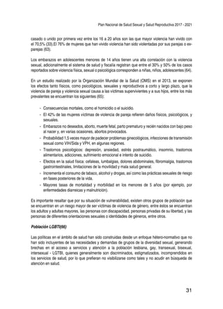 Plan Nacional de Salud Sexual y Salud Reproductiva 2017 - 2021
31
casado o unido por primera vez entre los 16 a 20 años son las que mayor violencia han vivido con
el 70,5% (33).El 76% de mujeres que han vivido violencia han sido violentadas por sus parejas o ex-
parejas (63).
Los embarazos en adolescentes menores de 14 años tienen una alta correlación con la violencia
sexual, adicionalmente el sistema de salud y fiscalía registran que entre el 30% y 50% de los casos
reportados sobre violencia física, sexual o psicológica corresponden a niñas, niños, adolescentes (64).
En un estudio realizado por la Organización Mundial de la Salud (OMS) en el 2013, se exponen
los efectos tanto físicos, como psicológicos, sexuales y reproductivos a corto y largo plazo, que la
violencia de pareja y violencia sexual causa a las víctimas supervivientes y a sus hijos, entre los más
prevalentes se encuentran los siguientes (65):
-- Consecuencias mortales, como el homicidio o el suicidio.
-- El 42% de las mujeres víctimas de violencia de pareja refieren daños físicos, psicológicos, y
sexuales.
-- Embarazos no deseados, aborto, muerte fetal, parto prematuro y recién nacidos con bajo peso
al nacer y, en varias ocasiones, abortos provocados.
-- Probabilidad 1,5 veces mayor de padecer problemas ginecológicos, infecciones de transmisión
sexual como VIH/Sida y VPH, en algunas regiones.
-- Trastornos psicológicos: depresión, ansiedad, estrés postraumático, insomnio, trastornos
alimentarios, adicciones, sufrimiento emocional e intento de suicidio.
-- Efectos en la salud física: cefaleas, lumbalgias, dolores abdominales, fibromialgia, trastornos
gastrointestinales, limitaciones de la movilidad y mala salud general.
-- Incrementa el consumo de tabaco, alcohol y drogas, así como las prácticas sexuales de riesgo
en fases posteriores de la vida.
-- Mayores tasas de mortalidad y morbilidad en los menores de 5 años (por ejemplo, por
enfermedades diarreicas y malnutrición).
Es importante resaltar que por su situación de vulnerabilidad, existen otros grupos de población que
se encuentran en un riesgo mayor de ser víctimas de violencia de género, entre éstos se encuentran
los adultos y adultas mayores, las personas con discapacidad, personas privadas de su libertad, y las
personas de diferentes orientaciones sexuales o identidades de géneros, entre otros.
Población LGBTI(66)
Las políticas en el ámbito de salud han sido construidas desde un enfoque hétero-normativo que no
han sido incluyentes de las necesidades y demandas de grupos de la diversidad sexual, generando
brechas en el acceso a servicios y atención a la población lesbiana, gay, transexual, bisexual,
intersexual - LGTBI, quienes generalmente son discriminados, estigmatizados, incomprendidos en
los servicios de salud, por lo que prefieran no visibilizarse como tales y no acudir en búsqueda de
atención en salud.
 
