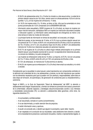 Plan Nacional de Salud Sexual y Salud Reproductiva 2017 - 2021
34
-- El 39.2% de adolescentes entre 15 y 19 años ha iniciado su vida sexual activa. La edad de la
primera relación sexual es de 18,4 años, siendo menor en afroecuatorianas 16,9 en la de los
quintiles 1 y 2 y, en las mujeres de la Amazonía, 17 años.
-- Un 18.3% de mujeres entre 15 y 19 años, ya tiene un hijo, cifra que ha aumentado en cinco
puntos porcentuales de 13.3% comparado con la ENDEMAIN 2004 (69).
-- Información sobre sexualidad y SSSR (mujeres de 15 a 24 años), es mayor en mujeres con
mayor nivel de instrucción, sobrepasa el 80% en mujeres con instrucción secundaria completa
o instrucción superior. La información sobre anticoncepción de emergencia es menor a los
otros temas en todos los niveles de instrucción.
-- La principal fuente de información en temas de sexualidad es la escuela y el colegio.
-- Edad de la pareja, en las menores de 15 años, el 31,5% tuvo su primera relación sexual con
una persona de 15 a 17 años, el 26,6% con una persona de 20 a 24 años, el 22,6 con personas
de 18 a 19 años y el 9,1% con una persona mayor de 24 años. (el 89,9 % de adolescentes
menores de 15 años tuvo relaciones sexuales con personas mayores).
-- El 67,7% de mujeres de 15 a 24 años no utilizó ningún método anticonceptivo en su primera
relación sexual. Las principales razones del no uso son: no esperaba tener relaciones sexuales,
no conocía los métodos y no pudo conseguirlos.
-- Las mujeres se embarazaron antes de los 15 años. La mayoría, el 27,3%, fue con una pareja
de 15 a 17 años, el 26,8% entre 20 a 22 y el 7,8% con personas de 30 años o más.
-- El 7,5% de embarazos en menores de 15 años termina en abortos.
-- El 44,3% de mujeres que se embarazaron (15 a 24 años) interrumpió sus estudios y no volvió
a estudiar.
Considerando que la sexualidad, la salud sexual y salud reproductiva son componentes centrales en
la definición de la identidad de los y las adolescentes y jóvenes, es de vital importancia que cuenten
con los elementos necesarios para que la puedan vivir con plenitud y responsabilidad, sobre todo en
esta etapa de formación, de aprendizaje y de generación de condiciones para su empoderamiento y
autonomía.
Según el MAIS y a la Guía de Supervisión “Salud de Adolescentes” del MSP, la atención a
adolescentes será integral: biopsicosocial, y familiar con énfasis en promoción de la salud y prevención
de la enfermedad, utilizando espacios y estrategias educomunicacionales acorde a sus intereses
y necesidades socioculturales (70). La atención a adolescentes debe garantizar, entre otros, los
siguientes derechos (71):
-- A la privacidad y confidencialidad.
-- A ser escuchado y tomado en cuenta (consentimiento).
-- A no ser discriminado y a recibir atención libre de prejuicios.
-- A recibir información veraz y oportuna.
-- A acudir a la consulta solo, o decidir que alguien le acompañe y quien debe hacerlo.
-- A ser respetado en la evolución de sus facultades: cada adolecente tiene derecho a decidir,
sin la necesidad de la presencia o autorización de padres, madres o representantes legales, lo
 