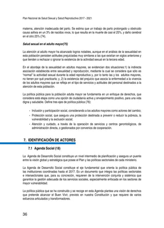 Plan Nacional de Salud Sexual y Salud Reproductiva 2017 - 2021
36
materna, atención inadecuada del parto. Se estima que un trabajo de parto prolongado u obstruido
causa asfixia en un 3% de nacidos vivos, lo que resulta en la muerte de casi el 25%, y daño cerebral
en el otro 25% (74).
Salud sexual en el adulto mayor(75)
La atención al adulto mayor ha alcanzado logros notables, aunque en el análisis de la sexualidad en
esta población persisten actitudes prejuiciadas muy similares a las que existían en siglos anteriores y
que tienden a rechazar o ignorar la existencia de la actividad sexual en la tercera edad.
En el abordaje de la sexualidad en adultos mayores, se evidencian dos situaciones:1) la indirecta
asociación establecida entre sexualidad y reproducción, mediante la cual se considera que sólo es
“normal” la actividad sexual durante la edad reproductiva y, por lo tanto las y los adultos mayores,
no tienen por qué practicarla; y, 2) la existencia del prejuicio que asocia la enfermedad a la vivencia
de los adultos mayores que se refleja en el tipo de servicios y actitudes del personal destinados a la
atención de esta población.
La política pública para la población adulta mayor se fundamenta en un enfoque de derechos, que
considera está etapa como una opción de ciudadanía activa y envejecimiento positivo, para una vida
digna y saludable. Define tres ejes de política pública (76):
-- Inclusión y participación social, considerando a los adultos mayores como actores del cambio;
-- Protección social, que asegura una protección destinada a prevenir o reducir la pobreza, la
vulnerabilidad y la exclusión social;
-- Atención y cuidado, a través de la operación de servicios y centros gerontológicos, de
administración directa, o gestionados por convenios de cooperación.
7.	 IDENTIFICACIÓN DE ACTORES
7.1 	Agenda Social (18)
La Agenda de Desarrollo Social constituye un nivel intermedio de planificación y asegura un puente
entre la visión global y estratégica que posee el Plan y las políticas sectoriales de cada ministerio.
La Agenda de Desarrollo Social constituye el eje fundamental que orienta la política pública de
las instituciones coordinadas hasta el 2017. Es un documento que integra las políticas sectoriales
e intersectoriales que, para su concreción, requieren de la intervención conjunta y sistémica que
garantice la gestión adecuada de los servicios sociales, especialmente enfocada en los sectores de
mayor vulnerabilidad.
La política pública que se ha construido y se recoge en esta Agenda plantea una visión de derechos
que pretende alcanzar el Buen Vivir, previsto en nuestra Constitución y que requiere de varios
esfuerzos articulados y transformadores.
 