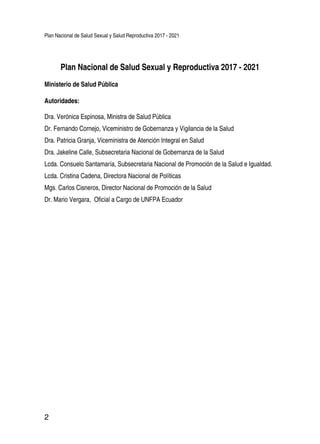 Plan Nacional de Salud Sexual y Salud Reproductiva 2017 - 2021
2
Plan Nacional de Salud Sexual y Reproductiva 2017 - 2021
Ministerio de Salud Pública
Autoridades:
Dra. Verónica Espinosa, Ministra de Salud Pública
Dr. Fernando Cornejo, Viceministro de Gobernanza y Vigilancia de la Salud
Dra. Patricia Granja, Viceministra de Atención Integral en Salud
Dra. Jakeline Calle, Subsecretaria Nacional de Gobernanza de la Salud
Lcda. Consuelo Santamaría, Subsecretaria Nacional de Promoción de la Salud e Igualdad.
Lcda. Cristina Cadena, Directora Nacional de Políticas
Mgs. Carlos Cisneros, Director Nacional de Promoción de la Salud
Dr. Mario Vergara, Oficial a Cargo de UNFPA Ecuador
 