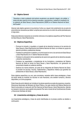 Plan Nacional de Salud Sexual y Salud Reproductiva 2017 - 2021
43
8.4 	Objetivo General
“Garantizar a toda la población del territorio ecuatoriano una atención integral y de calidad, a
través del pleno ejercicio de los derechos sexuales y reproductivos, mediante la ampliación de
la cobertura de Salud Sexual y Salud Reproductiva (SSSR) en el Sistema Nacional de Salud
del Ecuador”.
Alcanzar este objetivo general en los próximos 5 años va a requerir del cumplimiento de una serie de
precondiciones necesarias que deben cumplirse para acercarnos a la visión de cambio planteada para
el largo plazo.
Estas precondiciones necesarias se convierten entonces en los objetivos específicos del Plan Nacional
de Salud Sexual y Salud Reproductiva.
8.5 	Objetivos Específicos
-- Promover la inclusión, la igualdad y el respeto de los derechos humanos en los servicios de
Salud Sexual y Salud Reproductiva del Sistema Nacional de Salud, con énfasis en grupos de
atención prioritaria y poblaciones diversas.
-- Fortalecer la participación ciudadana y el control social en torno a los servicios de Salud Sexual
y Salud Reproductiva en el Sistema Nacional de Salud.
-- Fortalecer la articulación de los subsistemas de salud como garantía de los derechos sexuales
y derechos reproductivos.
-- Fortalecer las capacidades y competencias de los formadores y prestadores del Sistema
Nacional de Salud en temas de Salud Sexual y Salud Reproductiva, con generación de
conocimiento basado en evidencia científica.
-- Gestionar de manera eficiente, por parte de los integrantes del Sistema Nacional de Salud,
la provisión de recursos, insumos, medicamentos y dispositivos médicos que garantice las
prestaciones en Salud Sexual y Salud Reproductiva.
Estos objetivos específicos a su vez, para concretarse, necesitan definir áreas estratégicas y líneas
de acción donde se invertirán los recursos no solo financieros, sino también humanos y técnicos
disponibles y en forma progresiva.
Estas líneas de acción deberán ser incluidas en los planes operativos anuales de programas, proyectos,
Direcciones Nacionales del Ministerio de Salud Pública y de cada miembro del Sistema Nacional de
Salud involucrados en la ejecución del Plan Nacional de Salud Sexual y Salud Reproductiva. Además
es necesario mencionar que la gestión del presente Plan será a través de las Coordinaciones Zonales
y Direcciones Distritales de Salud.
8.6 	Lineamientos estratégicos y líneas de acción
Los lineamientos estratégicos y líneas de acción identificadas en el proceso analítico se detallan a
continuación:
 