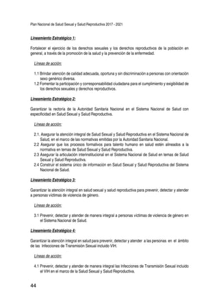 Plan Nacional de Salud Sexual y Salud Reproductiva 2017 - 2021
44
Lineamiento Estratégico 1:
Fortalecer el ejercicio de los derechos sexuales y los derechos reproductivos de la población en
general, a través de la promoción de la salud y la prevención de la enfermedad.
Líneas de acción:
1.1 Brindar atención de calidad adecuada, oportuna y sin discriminación a personas con orientación
sexo genérico diversa.
1.2 Fomentar la participación y corresponsabilidad ciudadana para el cumplimiento y exigibilidad de
los derechos sexuales y derechos reproductivos.
Lineamiento Estratégico 2:
Garantizar la rectoría de la Autoridad Sanitaria Nacional en el Sistema Nacional de Salud con
especificidad en Salud Sexual y Salud Reproductiva.
Líneas de acción:
2.1. Asegurar la atención integral de Salud Sexual y Salud Reproductiva en el Sistema Nacional de
Salud, en el marco de las normativas emitidas por la Autoridad Sanitaria Nacional.
2.2 Asegurar que los procesos formativos para talento humano en salud estén alineados a la
normativa en temas de Salud Sexual y Salud Reproductiva.
2.3 Asegurar la articulación interinstitucional en el Sistema Nacional de Salud en temas de Salud
Sexual y Salud Reproductiva.
2.4 Construir el sistema único de información en Salud Sexual y Salud Reproductiva del Sistema
Nacional de Salud.
Lineamiento Estratégico 3:
Garantizar la atención integral en salud sexual y salud reproductiva para prevenir, detectar y atender
a personas víctimas de violencia de género.
Líneas de acción:
3.1 Prevenir, detectar y atender de manera integral a personas víctimas de violencia de género en
el Sistema Nacional de Salud.
Lineamiento Estratégico 4:
Garantizar la atención integral en salud para prevenir, detectar y atender a las personas en el ámbito
de las Infecciones de Transmisión Sexual incluido VIH.
Líneas de acción:
4.1 Prevenir, detectar y atender de manera integral las Infecciones de Transmisión Sexual incluido
el VIH en el marco de la Salud Sexual y Salud Reproductiva.
 