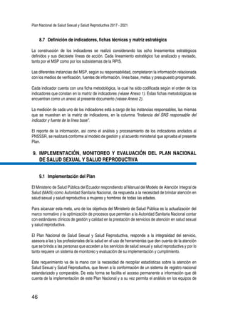 Plan Nacional de Salud Sexual y Salud Reproductiva 2017 - 2021
46
8.7 	Definición de indicadores, fichas técnicas y matriz estratégica
La construcción de los indicadores se realizó considerando los ocho lineamientos estratégicos
definidos y sus diecisiete líneas de acción. Cada lineamiento estratégico fue analizado y revisado,
tanto por el MSP como por los subsistemas de la RPIS.
Las diferentes instancias del MSP, según su responsabilidad, completaron la información relacionada
con los medios de verificación, fuentes de información, línea base, metas y presupuesto programado.
Cada indicador cuenta con una ficha metodológica, la cual ha sido codificada según el orden de los
indicadores que constan en la matriz de indicadores (véase Anexo 1). Estas fichas metodológicas se
encuentran como un anexo al presente documento (véase Anexo 2).
La medición de cada uno de los indicadores está a cargo de las instancias responsables, las mismas
que se muestran en la matriz de indicadores, en la columna “Instancia del SNS responsable del
indicador y fuente de la línea base”.
El reporte de la información, así como el análisis y procesamiento de los indicadores anclados al
PNSSSR, se realizará conforme al modelo de gestión y al acuerdo ministerial que aprueba el presente
Plan.
9.	 IMPLEMENTACIÓN, MONITOREO Y EVALUACIÓN DEL PLAN NACIONAL
DE SALUD SEXUAL Y SALUD REPRODUCTIVA
9.1 	Implementación del Plan
El Ministerio de Salud Pública del Ecuador respondiendo al Manual del Modelo de Atención Integral de
Salud (MAIS) como Autoridad Sanitaria Nacional, da respuesta a la necesidad de brindar atención en
salud sexual y salud reproductiva a mujeres y hombres de todas las edades.
Para alcanzar esta meta, uno de los objetivos del Ministerio de Salud Pública es la actualización del
marco normativo y la optimización de procesos que permitan a la Autoridad Sanitaria Nacional contar
con estándares clínicos de gestión y calidad en la prestación de servicios de atención en salud sexual
y salud reproductiva.
El Plan Nacional de Salud Sexual y Salud Reproductiva, responde a la integralidad del servicio,
asesora a las y los profesionales de la salud en el uso de herramientas que den cuenta de la atención
que se brinda a las personas que acceden a los servicios de salud sexual y salud reproductiva y por lo
tanto requiere un sistema de monitoreo y evaluación de su implementación y cumplimiento.
Este requerimiento va de la mano con la necesidad de recopilar estadísticas sobre la atención en
Salud Sexual y Salud Reproductiva, que lleven a la conformación de un sistema de registro nacional
estandarizado y comparable. De esta forma se facilita el acceso permanente a información que dé
cuenta de la implementación de este Plan Nacional y a su vez permita el análisis en los equipos de
 