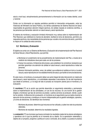 Plan Nacional de Salud Sexual y Salud Reproductiva 2017 - 2021
47
salud a nivel local, retroalimentando permanentemente la información con los niveles distrital, zonal
y nacional.
Contar con la información en reportes periódicos permitirá el intercambio enriquecedor, entre las
instancias del Ministerio de Salud Pública y los demás subsistemas de Sistema Nacional de Salud;
responsables de garantizar atención integral oportuna, de calidad, basada en evidencia científica, a
las personas que demandan atención en salud sexual y salud reproductiva.
El sistema de monitoreo y evaluación brindará información muy valiosa sobre la implementación del
Plan Nacional, que visibilizará la manera de abordarlo, facilitará la toma de decisiones, permitirá una
respuesta oportuna a las necesidades de las personas que acuden a los servicios de salud, y permitirá
la mejora en la calidad de estos servicios.
9.2 	Monitoreo y Evaluación
El objetivo es contar con un Sistema de Monitoreo y Evaluación de la Implementación del Plan Nacional
de Salud Sexual y Salud Reproductiva, que permita:
a.	Monitorear el cumplimiento de los procedimientos de implementación del Plan, a través de la
medición de indicadores clave para cada uno de los procesos.
b.	Evaluar los avances y limitaciones del proceso, para establecer los correctivos necesarios que
permitan garantizar una atención de calidad en salud sexual y salud reproductiva a todas las
personas.
c.	Generar información periódica, veraz, de calidad, que evidencie el análisis en torno a la salud
sexual y salud reproductiva en los establecimientos de salud, que facilite la toma de decisiones.
En este marco, el monitoreo y la evaluación deben ser parte integral de toda intervención en materia de
salud sexual y salud reproductiva, y no actividades separadas o secundarias. Es de vital importancia
que desde el comienzo, y a lo largo de todo el proceso se incorporen planes para el monitoreo y la
evaluación.
El monitoreo (77) es la acción que permite desarrollar un seguimiento sistemático y permanente
sobre la implementación de las actividades y el uso de los recursos. Es una función de la gestión
dirigida a monitorear qué tipo de servicios se prestan, cuántos servicios se producen, dónde y quién
los ha recibido. A diferencia de la evaluación, el monitoreo es el seguimiento que se realiza durante la
ejecución de las acciones y constituye un insumo indispensable para la gestión estratégica, operativa,
y la toma de decisiones. Se identifican dos momentos:
-- Monitoreo de proceso: determina qué recursos se han utilizado y cuáles han sido los productos
obtenidos.
-- Monitoreo de resultado: determina los resultados logrados.
La evaluación (77) es el proceso que busca contrastar los resultados reales de los planes estratégicos
y operativos con lo que se planificó en el momento de su diseño. Es la apreciación sistemática y
objetiva de un proyecto, programa o política en curso o concluido, de su diseño, su puesta en práctica
 