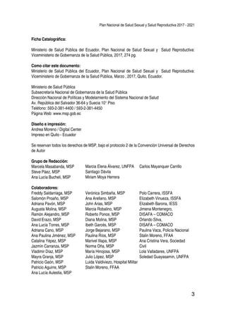 Plan Nacional de Salud Sexual y Salud Reproductiva 2017 - 2021
3
Ficha Catalográfica:
Ministerio de Salud Pública del Ecuador, Plan Nacional de Salud Sexual y Salud Reproductiva:
Viceministerio de Gobernanza de la Salud Pública, 2017, 274 pg.
Como citar este documento:
Ministerio de Salud Pública del Ecuador, Plan Nacional de Salud Sexual y Salud Reproductiva:
Viceministerio de Gobernanza de la Salud Pública, Marzo , 2017, Quito, Ecuador.
Ministerio de Salud Pública
Subsecretaría Nacional de Gobernanza de la Salud Pública
Dirección Nacional de Políticas y Modelamiento del Sistema Nacional de Salud
Av. República del Salvador 36-64 y Suecia 10° Piso
Teléfono: 593-2-381-4400 / 593-2-381-4450
Página Web: www.msp.gob.ec
Diseño e impresión:
Andrea Moreno / Digital Center
Impreso en Quito - Ecuador
Se reservan todos los derechos de MSP, bajo el protocolo 2 de la Convención Universal de Derechos
de Autor
Grupo de Redacción:
Marcela Masabanda, MSP
Steve Páez, MSP
Ana Lucía Bucheli, MSP
Colaboradores:
Freddy Saldarriaga, MSP
Salomón Proaño, MSP
Adriana Pavón, MSP
Augusta Molina, MSP
Ramón Alejandro, MSP
David Erazo, MSP
Ana Lucía Torres, MSP	
Adriana Cano, MSP
Ana Paulina Jiménez, MSP
Catalina Yépez, MSP
Jazmín Carranza, MSP
Vladimir Díaz, MSP
Mayra Granja, MSP
Patricio Gaón, MSP
Patricio Aguirre, MSP
Ana Lucía Aulestia, MSP
Marcia Elena Álvarez, UNFPA
Santiago Dávila
Miriam Moya Herrera
Verónica Simbaña, MSP
Ana Arellano, MSP
John Arias, MSP
Marcia Robalino, MSP
Roberto Ponce, MSP
Diana Molina, MSP
Ibeth Garcés, MSP
Jorge Bejarano, MSP
Paulina Ríos, MSP
Marivel Illapa, MSP
Norma Oña, MSP
María Hinojosa, MSP
Julio López, MSP
Luida Valdiviezo, Hospital Militar
Stalin Moreno, FFAA
Polo Carrera, ISSFA
Elizabeth Vinueza, ISSFA
Elizabeth Barona, IESS
Jimena Montenegro,
DISAFA – COMACO
Orlando Silva,
DISAFA – COMACO
Paulina Vaca, Policía Nacional
Stalin Moreno, FFAA
Ana Cristina Vera, Sociedad
Civil
Lola Valladares, UNFPA
Soledad Guayasamín, UNFPA
Carlos Mayanquer Carrillo
 
