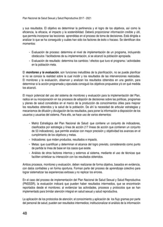 Plan Nacional de Salud Sexual y Salud Reproductiva 2017 - 2021
48
y sus resultados. El objetivo es determinar la pertinencia y el logro de los objetivos, así como la
eficiencia, la eficacia, el impacto y la sostenibilidad. Deberá proporcionar información creíble y útil,
que permita incorporar las lecciones aprendidas en el proceso de toma de decisiones. Está dirigida a
analizar lo que se ha conseguido y cuáles han sido los factores de éxito o fracaso. Se identifican dos
momentos:
-- Evaluación de proceso: determina el nivel de implementación de un programa, incluyendo
obstáculos / facilitadores de su implementación, si se alcanzó la población apropiada.
-- Evaluación de resultado: determina los cambios / efectos que tuvo el programa / actividades
en la población meta.
El monitoreo y la evaluación, son funciones ineludibles de la planificación, no se puede planificar
si no se conoce la realidad sobre la cual incidir y los resultados de las intervenciones realizadas.
El monitoreo y la evaluación, observan y analizan los resultados obtenidos en una gestión, para
determinar si la acción programada y ejecutada consiguió los objetivos propuestos y/o en qué medida
los alcanzó.
El mayor potencial del uso del sistema de monitoreo y evaluación para la implementación del Plan,
radica en su incorporación en los procesos de adopción de decisiones sobre las políticas, programas
y planes de salud concebidos en el marco de la producción de conocimientos útiles para mejorar
los resultados obtenidos y la salud de la población. De ahí la necesidad de articular estrategias y
mecanismos de difusión y divulgación de los resultados, para poner la información a disposición de los
usuarios y usuarias del sistema. Para ello, se hace uso de varios elementos:
-- Matriz Estratégica del Plan Nacional de Salud: que contiene un conjunto de indicadores,
clasificados por estrategia y línea de acción (17 líneas de acción que contienen un conjunto
de 53 indicadores), que permite analizar con mayor precisión y objetividad los avances en el
cumplimiento de los objetivos y metas.
-- Indicadores: que miden productos, resultados e impacto.
-- Metas: que cuantifican y determinan el alcance del logro previsto, considerando como punto
de partida la línea de base en los casos que existe.
-- Análisis de otros factores internos y externos al sistema, mediante el uso de técnicas que
faciliten sintetizar su interacción con los resultados obtenidos.
Ambos procesos, monitoreo y evaluación, deben realizarse de forma objetiva, basados en evidencia,
con datos confiables y en forma oportuna. Forman parte del proceso de aprendizaje colectivo para
lograr sistematizar las experiencias exitosas y no replicar los errores.
En el caso del proceso de implementación del Plan Nacional de Salud Sexual y Salud Reproductiva
(PNSSSR), la evaluación indicará que pueden haber resultados intermedios, que se encontrarán
reportados desde el monitoreo; al evidenciar las actividades, procesos y protocolos que se han
implementado para brindar atención integral en salud sexual y salud reproductiva.
La aplicación de los protocolos de atención; el conocimiento y aplicación de los flujo gramas por parte
del personal de salud, pueden ser resultados intermedios; institucionalizar el análisis de la información
 