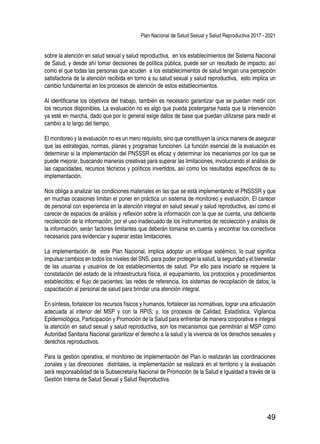 Plan Nacional de Salud Sexual y Salud Reproductiva 2017 - 2021
49
sobre la atención en salud sexual y salud reproductiva, en los establecimientos del Sistema Nacional
de Salud, y desde ahí tomar decisiones de política pública, puede ser un resultado de impacto; así
como el que todas las personas que acuden a los establecimientos de salud tengan una percepción
satisfactoria de la atención recibida en torno a su salud sexual y salud reproductiva, esto implica un
cambio fundamental en los procesos de atención de estos establecimientos.
Al identificarse los objetivos del trabajo, también es necesario garantizar que se puedan medir con
los recursos disponibles. La evaluación no es algo que pueda postergarse hasta que la intervención
ya esté en marcha, dado que por lo general exige datos de base que puedan utilizarse para medir el
cambio a lo largo del tiempo.
El monitoreo y la evaluación no es un mero requisito, sino que constituyen la única manera de asegurar
que las estrategias, normas, planes y programas funcionen. La función esencial de la evaluación es
determinar si la implementación del PNSSSR es eficaz y determinar los mecanismos por los que se
puede mejorar, buscando maneras creativas para superar las limitaciones, involucrando el análisis de
las capacidades, recursos técnicos y políticos invertidos, así como los resultados específicos de su
implementación.
Nos obliga a analizar las condiciones materiales en las que se está implementando el PNSSSR y que
en muchas ocasiones limitan el poner en práctica un sistema de monitoreo y evaluación. El carecer
de personal con experiencia en la atención integral en salud sexual y salud reproductiva, así como el
carecer de espacios de análisis y reflexión sobre la información con la que se cuenta, una deficiente
recolección de la información, por el uso inadecuado de los instrumentos de recolección y análisis de
la información, serán factores limitantes que deberán tomarse en cuenta y encontrar los correctivos
necesarios para evidenciar y superar estas limitaciones.
La implementación de este Plan Nacional, implica adoptar un enfoque sistémico, lo cual significa
impulsar cambios en todos los niveles del SNS, para poder proteger la salud, la seguridad y el bienestar
de las usuarias y usuarios de los establecimientos de salud. Por ello para iniciarlo se requiere la
constatación del estado de la infraestructura física, el equipamiento, los protocolos y procedimientos
establecidos; el flujo de pacientes; las redes de referencia, los sistemas de recopilación de datos; la
capacitación al personal de salud para brindar una atención integral.
En síntesis, fortalecer los recursos físicos y humanos, fortalecer las normativas, lograr una articulación
adecuada al interior del MSP y con la RPIS; y, los procesos de Calidad, Estadística, Vigilancia
Epidemiológica, Participación y Promoción de la Salud para enfrentar de manera corporativa e integral
la atención en salud sexual y salud reproductiva, son los mecanismos que permitirán al MSP como
Autoridad Sanitaria Nacional garantizar el derecho a la salud y la vivencia de los derechos sexuales y
derechos reproductivos.
Para la gestión operativa, el monitoreo de implementación del Plan lo realizarán las coordinaciones
zonales y las direcciones distritales, la implementación se realizará en el territorio y la evaluación
será responsabilidad de la Subsecretaria Nacional de Promoción de la Salud e Igualdad a través de la
Gestión Interna de Salud Sexual y Salud Reproductiva.
 