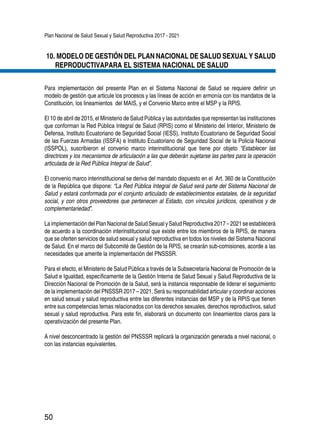 Plan Nacional de Salud Sexual y Salud Reproductiva 2017 - 2021
50
10.	MODELO DE GESTIÓN DEL PLAN NACIONAL DE SALUD SEXUAL Y SALUD
REPRODUCTIVAPARA EL SISTEMA NACIONAL DE SALUD
Para implementación del presente Plan en el Sistema Nacional de Salud se requiere definir un
modelo de gestión que articule los procesos y las líneas de acción en armonía con los mandatos de la
Constitución, los lineamientos del MAIS, y el Convenio Marco entre el MSP y la RPIS.
El 10 de abril de 2015, el Ministerio de Salud Pública y las autoridades que representan las instituciones
que conforman la Red Pública Integral de Salud (RPIS) como el Ministerio del Interior, Ministerio de
Defensa, Instituto Ecuatoriano de Seguridad Social (IESS), Instituto Ecuatoriano de Seguridad Social
de las Fuerzas Armadas (ISSFA) e Instituto Ecuatoriano de Seguridad Social de la Policía Nacional
(ISSPOL), suscribieron el convenio marco interinstitucional que tiene por objeto “Establecer las
directrices y los mecanismos de articulación a las que deberán sujetarse las partes para la operación
articulada de la Red Pública Integral de Salud”.
El convenio marco interinstitucional se deriva del mandato dispuesto en el Art. 360 de la Constitución
de la República que dispone: “La Red Pública Integral de Salud será parte del Sistema Nacional de
Salud y estará conformada por el conjunto articulado de establecimientos estatales, de la seguridad
social, y con otros proveedores que pertenecen al Estado, con vínculos jurídicos, operativos y de
complementariedad”.
LaimplementacióndelPlanNacionaldeSaludSexualySaludReproductiva2017–2021seestablecerá
de acuerdo a la coordinación interinstitucional que existe entre los miembros de la RPIS, de manera
que se oferten servicios de salud sexual y salud reproductiva en todos los niveles del Sistema Nacional
de Salud. En el marco del Subcomité de Gestión de la RPIS, se crearán sub-comisiones, acorde a las
necesidades que amerite la implementación del PNSSSR.
Para el efecto, el Ministerio de Salud Pública a través de la Subsecretaría Nacional de Promoción de la
Salud e Igualdad, específicamente de la Gestión Interna de Salud Sexual y Salud Reproductiva de la
Dirección Nacional de Promoción de la Salud, será la instancia responsable de liderar el seguimiento
de la implementación del PNSSSR 2017 – 2021. Será su responsabilidad articular y coordinar acciones
en salud sexual y salud reproductiva entre las diferentes instancias del MSP y de la RPIS que tienen
entre sus competencias temas relacionados con los derechos sexuales, derechos reproductivos, salud
sexual y salud reproductiva. Para este fin, elaborará un documento con lineamientos claros para la
operativización del presente Plan.
A nivel desconcentrado la gestión del PNSSSR replicará la organización generada a nivel nacional, o
con las instancias equivalentes.
 