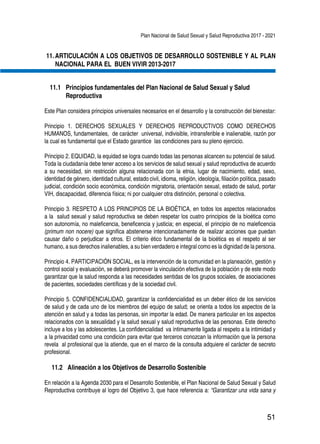 Plan Nacional de Salud Sexual y Salud Reproductiva 2017 - 2021
51
11.	ARTICULACIÓN A LOS OBJETIVOS DE DESARROLLO SOSTENIBLE Y AL PLAN
NACIONAL PARA EL BUEN VIVIR 2013-2017
11.1 	Principios fundamentales del Plan Nacional de Salud Sexual y Salud
Reproductiva
Este Plan considera principios universales necesarios en el desarrollo y la construcción del bienestar:
Principio 1. DERECHOS SEXUALES Y DERECHOS REPRODUCTIVOS COMO DERECHOS
HUMANOS, fundamentales, de carácter universal, indivisible, intransferible e inalienable, razón por
la cual es fundamental que el Estado garantice las condiciones para su pleno ejercicio.
Principio 2. EQUIDAD, la equidad se logra cuando todas las personas alcancen su potencial de salud.
Toda la ciudadanía debe tener acceso a los servicios de salud sexual y salud reproductiva de acuerdo
a su necesidad, sin restricción alguna relacionada con la etnia, lugar de nacimiento, edad, sexo,
identidad de género, identidad cultural, estado civil, idioma, religión, ideología, filiación política, pasado
judicial, condición socio económica, condición migratoria, orientación sexual, estado de salud, portar
VIH, discapacidad, diferencia física; ni por cualquier otra distinción, personal o colectiva.
Principio 3. RESPETO A LOS PRINCIPIOS DE LA BIOÉTICA, en todos los aspectos relacionados
a la salud sexual y salud reproductiva se deben respetar los cuatro principios de la bioética como
son autonomía, no maleficencia, beneficencia y justicia; en especial, el principio de no maleficencia
(primum non nocere) que significa abstenerse intencionadamente de realizar acciones que puedan
causar daño o perjudicar a otros. El criterio ético fundamental de la bioética es el respeto al ser
humano, a sus derechos inalienables, a su bien verdadero e integral como es la dignidad de la persona.
Principio 4. PARTICIPACIÓN SOCIAL, es la intervención de la comunidad en la planeación, gestión y
control social y evaluación, se deberá promover la vinculación efectiva de la población y de este modo
garantizar que la salud responda a las necesidades sentidas de los grupos sociales, de asociaciones
de pacientes, sociedades científicas y de la sociedad civil.
Principio 5. CONFIDENCIALIDAD, garantizar la confidencialidad es un deber ético de los servicios
de salud y de cada uno de los miembros del equipo de salud; se orienta a todos los aspectos de la
atención en salud y a todas las personas, sin importar la edad. De manera particular en los aspectos
relacionados con la sexualidad y la salud sexual y salud reproductiva de las personas. Este derecho
incluye a los y las adolescentes. La confidencialidad va íntimamente ligada al respeto a la intimidad y
a la privacidad como una condición para evitar que terceros conozcan la información que la persona
revela al profesional que la atiende, que en el marco de la consulta adquiere el carácter de secreto
profesional.
11.2 	Alineación a los Objetivos de Desarrollo Sostenible
En relación a la Agenda 2030 para el Desarrollo Sostenible, el Plan Nacional de Salud Sexual y Salud
Reproductiva contribuye al logro del Objetivo 3, que hace referencia a: “Garantizar una vida sana y
 