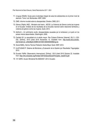 Plan Nacional de Salud Sexual y Salud Reproductiva 2017 - 2021
58
71.	Uruguay DGdSd. Guías para el abordaje integral de salud de adolecentes en el primer nivel de
atención. Tomo I ed. Montevideo: MSP; 2009.
72.	OMS. Informe mundial sobre la discapacidad. Ginebra: OMS; 2011.
73.	Género CNplId, INEC , Ministerio del Interio , AECID. La Violencia de Género contra las mujeres
en el Ecuador: Análisis de los resultados de la encuesta nacional sobre relaciones familiares y
violencia de género contra las mujeres. Quito; 2014.
74.	Ashford L. Un sufrimiento oculto, discapacidades causadas por el embarazo y el parto en los
países menos desarrollados. Washington; 2009.
75.	Caridad LB. La sexualidad en el adulto mayor. Rev Cubana Enfermer [Internet]. 29( 3 ): 223-
232. [Online].; 2013 [cited 2016 Noviembre 10. Available from: http://scielo.sld.cu/scielo.
php?script=sci_arttext&pid=S0864-03192013000300008&lng=es.
76.	Social MdIEy. Norma Técnica Población Adulta Mayor Quito: MSP; 2014.
77.	ULAT/USAID P. Sistema de Monitoreo y Evaluación de la Gestión por Resultados Tegucigalpa;
2015.
78.	Ecuador PdlRd. Observatorio Internacional. [Online].; 2015 [cited 2016 Octubre 22. Available
from: http://info.character.org/Portals/139743/docs/ElevenPrinciples_new2010.pdf.
79.	141 SdRO. Acuero Ministerial No 00004407. 2013. Ecuador.
 