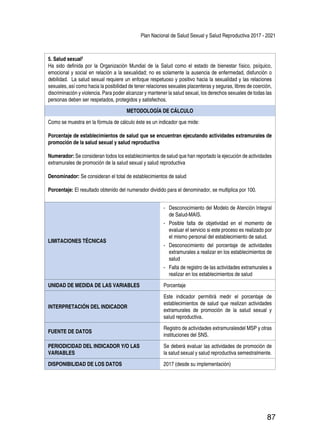 Plan Nacional de Salud Sexual y Salud Reproductiva 2017 - 2021
87
5. Salud sexual2
Ha sido definida por la Organización Mundial de la Salud como el estado de bienestar físico, psíquico,
emocional y social en relación a la sexualidad; no es solamente la ausencia de enfermedad, disfunción o
debilidad. La salud sexual requiere un enfoque respetuoso y positivo hacia la sexualidad y las relaciones
sexuales, así como hacia la posibilidad de tener relaciones sexuales placenteras y seguras, libres de coerción,
discriminación y violencia. Para poder alcanzar y mantener la salud sexual, los derechos sexuales de todas las
personas deben ser respetados, protegidos y satisfechos.
METODOLOGÍA DE CÁLCULO
Como se muestra en la fórmula de cálculo éste es un indicador que mide:
Porcentaje de establecimientos de salud que se encuentran ejecutando actividades extramurales de
promoción de la salud sexual y salud reproductiva
Numerador: Se consideran todos los establecimientos de salud que han reportado la ejecución de actividades
extramurales de promoción de la salud sexual y salud reproductiva
Denominador: Se consideran el total de establecimientos de salud
Porcentaje: El resultado obtenido del numerador dividido para el denominador, se multiplica por 100.
LIMITACIONES TÉCNICAS
-- Desconocimiento del Modelo de Atención Integral
de Salud-MAIS.
-- Posible falta de objetividad en el momento de
evaluar el servicio si este proceso es realizado por
el mismo personal del establecimiento de salud.
-- Desconocimiento del porcentaje de actividades
extramurales a realizar en los establecimientos de
salud
-- Falta de registro de las actividades extramurales a
realizar en los establecimientos de salud
UNIDAD DE MEDIDA DE LAS VARIABLES Porcentaje
INTERPRETACIÓN DEL INDICADOR
Este indicador permitirá medir el porcentaje de
establecimientos de salud que realizan actividades
extramurales de promoción de la salud sexual y
salud reproductiva.
FUENTE DE DATOS
Registro de actividades extramuralesdel MSP y otras
instituciones del SNS.
PERIODICIDAD DEL INDICADOR Y/O LAS
VARIABLES
Se deberá evaluar las actividades de promoción de
la salud sexual y salud reproductiva semestralmente.
DISPONIBILIDAD DE LOS DATOS 2017 (desde su implementación)
 