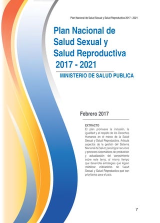 Plan Nacional de Salud Sexual y Salud Reproductiva 2017 - 2021
7
Plan Nacional de
Salud Sexual y
Salud Reproductiva
2017 - 2021
MINISTERIO DE SALUD PUBLICA
Febrero 2017
Extracto
El plan promueve la inclusión, la
igualdad y el respeto de los Derechos
Humanos en el marco de la Salud
Sexual y Salud Reproductiva. Articula
aspectos de la gestión del Sistema
NacionaldeSalud,paralograrrecursos
y procesos sistemáticos de producción
y actualización del conocimiento
sobre este tema; al mismo tiempo
que desarrolla estrategias que logren
modificar indicadores de Salud
Sexual y Salud Reproductiva que son
prioritarios para el país.
 