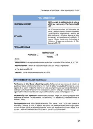 Plan Nacional de Salud Sexual y Salud Reproductiva 2017 - 2021
95
FICHA METODOLÓGICA
NOMBRE DEL INDICADOR
2.3.1. Porcentaje de establecimientos de salud de
la RPIS que implementan el Plan Nacional de SS
y SR
DEFINICIÓN
Los documentos normativos son instrumentos que
norman y regulan la atención, promoción, prevención
y vigilancia de los procedimientos y acciones que
deben implementar el Sistema Nacional de Salud
para atender las necesidades de la población. El
presente indicador busca medir el porcentaje de
instituciones de salud que implementan el Plan
Nacional de SS y SR
FÓRMULA DE CÁLCULO
NESRPISIPNSSSR
PESIPNSSSR = ----------------------------------- x 100
TESRPIS
Donde:
PESIPNSSSR = Porcentaje de establecimientos de salud que implementan el Plan Nacional de SS y SR
NESRPISIPNSSSR = Número de establecimientos de salud de la RPIS que implementan
el Plan Nacional de SS y SR
TESRPIS = Total de establecimientos de salud de la RPIS
DEFINICIÓN DE LAS VARIABLES RELACIONADAS
Plan Nacional de Salud Sexual y Salud Reproductiva: Política nacional que promueve la inclusión, la
igualdad y el respeto de los Derechos Humanos en el marco de la Salud Sexual y Salud Reproductiva. Articula
aspectos de la gestión del Sistema Nacional de Salud, para lograr recursos y procesos sistemáticos de
producción y actualización del conocimiento sobre este tema; al mismo tiempo que desarrolla estrategias que
logren modificar indicadores de Salud Sexual y Salud Reproductiva que son prioritarios para el país.
Salud Sexual y Salud Reproductiva: definido como un enfoque integral para analizar y responder a las
necesidades de hombres y mujeres respecto a la sexualidad y a su reproducción. (Fondo de Población de
Naciones Unidas)
Salud reproductiva: es el estado general de bienestar físico, mental y social y no de mera ausencia de
enfermedad o dolencia, en todos los aspectos relacionados con el sistema reproductivo y sus funciones y
procesos. Entraña además la capacidad de disfrutar de una vida sexual satisfactoria y sin riesgos, y de
procrear, y la libertad para decidir hacerlo o no hacerlo, cuando y con qué frecuencia.
 