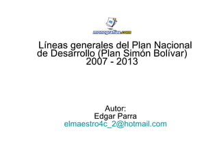 Líneas generales del Plan Nacional
de Desarrollo (Plan Simón Bolívar)
          2007 - 2013



               Autor:
             Edgar Parra
     elmaestro4c_2@hotmail.com
 