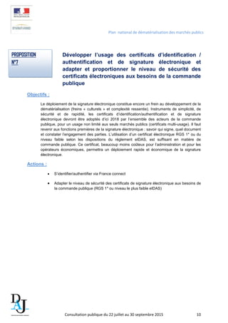 Plan national de dématérialisation des marchés publics
Développer l’usage des certificats d’identification /
authentification et de signature électronique et
adapter et proportionner le niveau de sécurité des
certificats électroniques aux besoins de la commande
publique
Objectifs :
Le déploiement de la signature électronique constitue encore un frein au développement de la
dématérialisation (freins « culturels » et complexité ressentie). Instruments de simplicité, de
sécurité et de rapidité, les certificats d’identification/authentification et de signature
électronique devront être adoptés d’ici 2018 par l’ensemble des acteurs de la commande
publique, pour un usage non limité aux seuls marchés publics (certificats multi-usage). Il faut
revenir aux fonctions premières de la signature électronique : savoir qui signe, quel document
et constater l’engagement des parties. L’utilisation d’un certificat électronique RGS 1* ou du
niveau faible selon les dispositions du règlement eIDAS, est suffisant en matière de
commande publique. Ce certificat, beaucoup moins coûteux pour l’administration et pour les
opérateurs économiques, permettra un déploiement rapide et économique de la signature
électronique.
Actions :
• S’identifier/authentifier via France connect
• Adapter le niveau de sécurité des certificats de signature électronique aux besoins de
la commande publique (RGS 1* ou niveau le plus faible eIDAS)
PROPOSITION
N°7
Consultation publique du 22 juillet au 30 septembre 2015 10
 