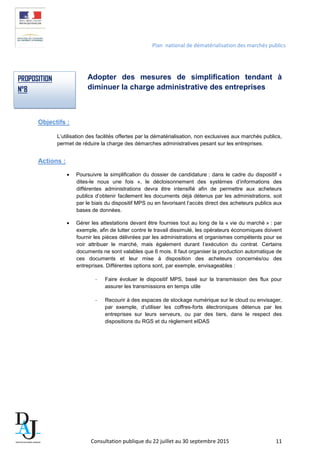 Plan national de dématérialisation des marchés publics
Adopter des mesures de simplification tendant à
diminuer la charge administrative des entreprises
Objectifs :
L’utilisation des facilités offertes par la dématérialisation, non exclusives aux marchés publics,
permet de réduire la charge des démarches administratives pesant sur les entreprises.
Actions :
• Poursuivre la simplification du dossier de candidature : dans le cadre du dispositif «
dites-le nous une fois », le décloisonnement des systèmes d’informations des
différentes administrations devra être intensifié afin de permettre aux acheteurs
publics d’obtenir facilement les documents déjà détenus par les administrations, soit
par le biais du dispositif MPS ou en favorisant l’accès direct des acheteurs publics aux
bases de données.
• Gérer les attestations devant être fournies tout au long de la « vie du marché » : par
exemple, afin de lutter contre le travail dissimulé, les opérateurs économiques doivent
fournir les pièces délivrées par les administrations et organismes compétents pour se
voir attribuer le marché, mais également durant l’exécution du contrat. Certains
documents ne sont valables que 6 mois. Il faut organiser la production automatique de
ces documents et leur mise à disposition des acheteurs concernés/ou des
entreprises. Différentes options sont, par exemple, envisageables :
- Faire évoluer le dispositif MPS, basé sur la transmission des flux pour
assurer les transmissions en temps utile
- Recourir à des espaces de stockage numérique sur le cloud ou envisager,
par exemple, d’utiliser les coffres-forts électroniques détenus par les
entreprises sur leurs serveurs, ou par des tiers, dans le respect des
dispositions du RGS et du règlement eIDAS
PROPOSITION
N°8
Consultation publique du 22 juillet au 30 septembre 2015 11
 