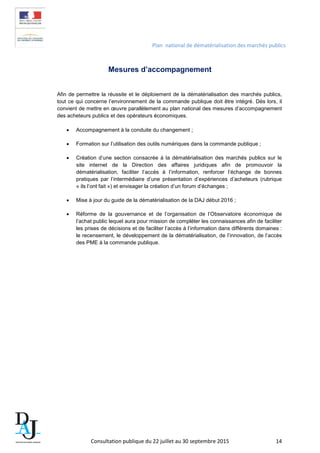 Plan national de dématérialisation des marchés publics
Mesures d’accompagnement
Afin de permettre la réussite et le déploiement de la dématérialisation des marchés publics,
tout ce qui concerne l’environnement de la commande publique doit être intégré. Dès lors, il
convient de mettre en œuvre parallèlement au plan national des mesures d’accompagnement
des acheteurs publics et des opérateurs économiques.
• Accompagnement à la conduite du changement ;
• Formation sur l’utilisation des outils numériques dans la commande publique ;
• Création d’une section consacrée à la dématérialisation des marchés publics sur le
site internet de la Direction des affaires juridiques afin de promouvoir la
dématérialisation, faciliter l’accès à l’information, renforcer l’échange de bonnes
pratiques par l’intermédiaire d’une présentation d’expériences d’acheteurs (rubrique
« ils l’ont fait ») et envisager la création d’un forum d’échanges ;
• Mise à jour du guide de la dématérialisation de la DAJ début 2016 ;
• Réforme de la gouvernance et de l’organisation de l’Observatoire économique de
l’achat public lequel aura pour mission de compléter les connaissances afin de faciliter
les prises de décisions et de faciliter l’accès à l’information dans différents domaines :
le recensement, le développement de la dématérialisation, de l’innovation, de l’accès
des PME à la commande publique.
Consultation publique du 22 juillet au 30 septembre 2015 14
 