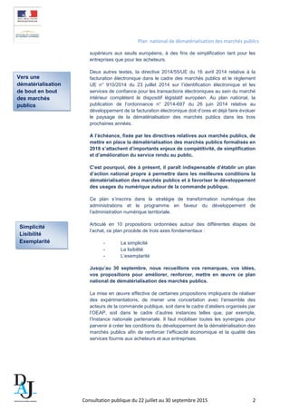Plan national de dématérialisation des marchés publics
supérieurs aux seuils européens, à des fins de simplification tant pour les
entreprises que pour les acheteurs.
Deux autres textes, la directive 2014/55/UE du 16 avril 2014 relative à la
facturation électronique dans le cadre des marchés publics et le règlement
UE n° 910/2014 du 23 juillet 2014 sur l’identification électronique et les
services de confiance pour les transactions électroniques au sein du marché
intérieur complètent le dispositif législatif européen. Au plan national, la
publication de l’ordonnance n° 2014-697 du 26 juin 2014 relative au
développement de la facturation électronique doit d’ores et déjà faire évoluer
le paysage de la dématérialisation des marchés publics dans les trois
prochaines années.
A l’échéance, fixée par les directives relatives aux marchés publics, de
mettre en place la dématérialisation des marchés publics formalisés en
2018 s’attachent d’importants enjeux de compétitivité, de simplification
et d’amélioration du service rendu au public.
C’est pourquoi, dès à présent, il paraît indispensable d’établir un plan
d’action national propre à permettre dans les meilleures conditions la
dématérialisation des marchés publics et à favoriser le développement
des usages du numérique autour de la commande publique.
Ce plan s’inscrira dans la stratégie de transformation numérique des
administrations et le programme en faveur du développement de
l’administration numérique territoriale.
Articulé en 10 propositions ordonnées autour des différentes étapes de
l’achat, ce plan procède de trois axes fondamentaux :
- La simplicité
- La lisibilité
- L’exemplarité
Jusqu’au 30 septembre, nous recueillons vos remarques, vos idées,
vos propositions pour améliorer, renforcer, mettre en œuvre ce plan
national de dématérialisation des marchés publics.
La mise en œuvre effective de certaines propositions impliquera de réaliser
des expérimentations, de mener une concertation avec l’ensemble des
acteurs de la commande publique, soit dans le cadre d’ateliers organisés par
l’OEAP, soit dans le cadre d’autres instances telles que, par exemple,
l’Instance nationale partenariale. Il faut mobiliser toutes les synergies pour
parvenir à créer les conditions du développement de la dématérialisation des
marchés publics afin de renforcer l’efficacité économique et la qualité des
services fournis aux acheteurs et aux entreprises.
Vers une
dématérialisation
de bout en bout
des marchés
publics
Simplicité
Lisibilité
Exemplarité
Consultation publique du 22 juillet au 30 septembre 2015 2
 