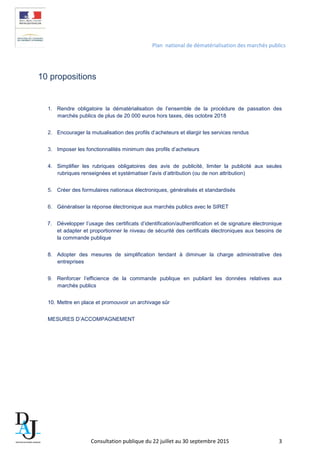 Plan national de dématérialisation des marchés publics
10 propositions
1. Rendre obligatoire la dématérialisation de l’ensemble de la procédure de passation des
marchés publics de plus de 20 000 euros hors taxes, dès octobre 2018
2. Encourager la mutualisation des profils d’acheteurs et élargir les services rendus
3. Imposer les fonctionnalités minimum des profils d’acheteurs
4. Simplifier les rubriques obligatoires des avis de publicité, limiter la publicité aux seules
rubriques renseignées et systématiser l’avis d’attribution (ou de non attribution)
5. Créer des formulaires nationaux électroniques, généralisés et standardisés
6. Généraliser la réponse électronique aux marchés publics avec le SIRET
7. Développer l’usage des certificats d’identification/authentification et de signature électronique
et adapter et proportionner le niveau de sécurité des certificats électroniques aux besoins de
la commande publique
8. Adopter des mesures de simplification tendant à diminuer la charge administrative des
entreprises
9. Renforcer l’efficience de la commande publique en publiant les données relatives aux
marchés publics
10. Mettre en place et promouvoir un archivage sûr
MESURES D’ACCOMPAGNEMENT
Consultation publique du 22 juillet au 30 septembre 2015 3
 