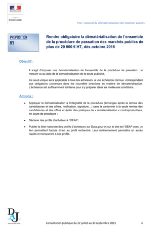 Plan national de dématérialisation des marchés publics
Rendre obligatoire la dématérialisation de l’ensemble
de la procédure de passation des marchés publics de
plus de 20 000 € HT, dès octobre 2018
Objectif :
Il s’agit d’imposer une dématérialisation de l’ensemble de la procédure de passation. La
mesure va au-delà de la dématérialisation de la seule publicité.
Ce seuil unique sera applicable à tous les acheteurs, à une échéance connue, correspondant
aux obligations contenues dans les nouvelles directives en matière de dématérialisation.
L’échéance est suffisamment lointaine pour s’y préparer dans les meilleures conditions.
Actions :
• Appliquer la dématérialisation à l’intégralité de la procédure (échanges après la remise des
candidatures et des offres, notification, signature…) sans la cantonner à la seule remise des
candidatures et des offres et éviter des pratiques de « rematérialisation » contreproductives,
en cours de procédure ;
• Déclarer des profils d’acheteur à l’OEAP ;
• Publier la liste nationale des profils d’acheteurs sur Data.gouv et sur le site de l’OEAP avec un
lien permettant l’accès direct au profil recherché. Leur référencement permettra un accès
rapide et transparent à ces profils.
PROPOSITION
N°1
Consultation publique du 22 juillet au 30 septembre 2015 4
 