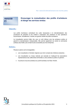 Plan national de dématérialisation des marchés publics
Encourager la mutualisation des profils d’acheteurs
et élargir les services rendus
Objectifs :
Les profils d’acheteurs centralisent les outils nécessaires à la dématérialisation des
procédures de passation et les mettent à disposition des acheteurs et des opérateurs
économiques. Actuellement, il existe une grande variété de profils d’acheteurs.
La mutualisation permet d’aller vite, pour un coût inférieur pour les acheteurs publics et
garantit la standardisation indispensable. Elle permet également de rendre la commande
publique plus lisible, plus simple et plus accessible pour les entreprises.
Actions :
Plusieurs options sont envisageables :
• une mutualisation à l’échelon régional, pour tenir compte des initiatives existantes ;
• une mutualisation au niveau national, par exemple en impliquant les associations
représentatives des collectivités territoriales ou des acheteurs publics en général ;
• l’ouverture à tous les acheteurs du profil d’acheteur de l’Etat, PLACE.
PROPOSITION
N°2
Consultation publique du 22 juillet au 30 septembre 2015 5
 